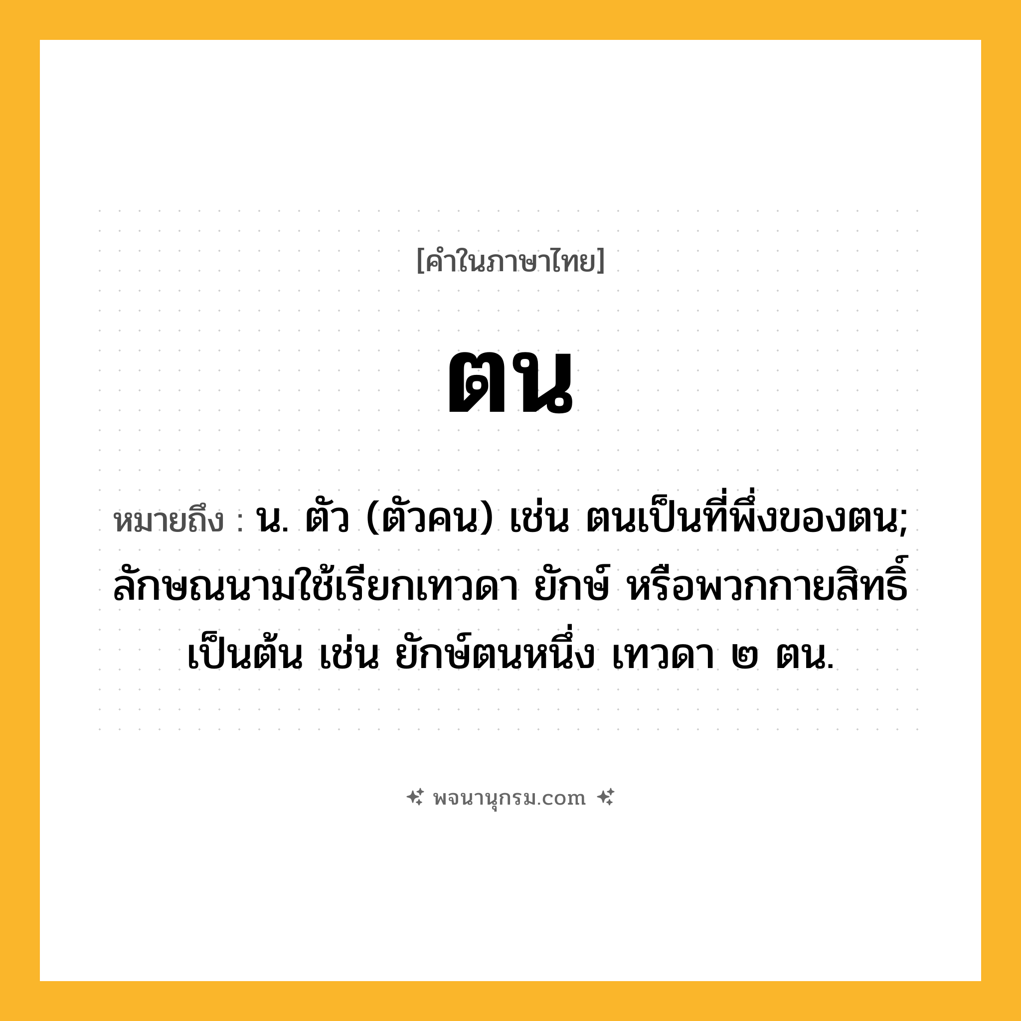 ตน ความหมาย หมายถึงอะไร?, คำในภาษาไทย ตน หมายถึง น. ตัว (ตัวคน) เช่น ตนเป็นที่พึ่งของตน; ลักษณนามใช้เรียกเทวดา ยักษ์ หรือพวกกายสิทธิ์ เป็นต้น เช่น ยักษ์ตนหนึ่ง เทวดา ๒ ตน.