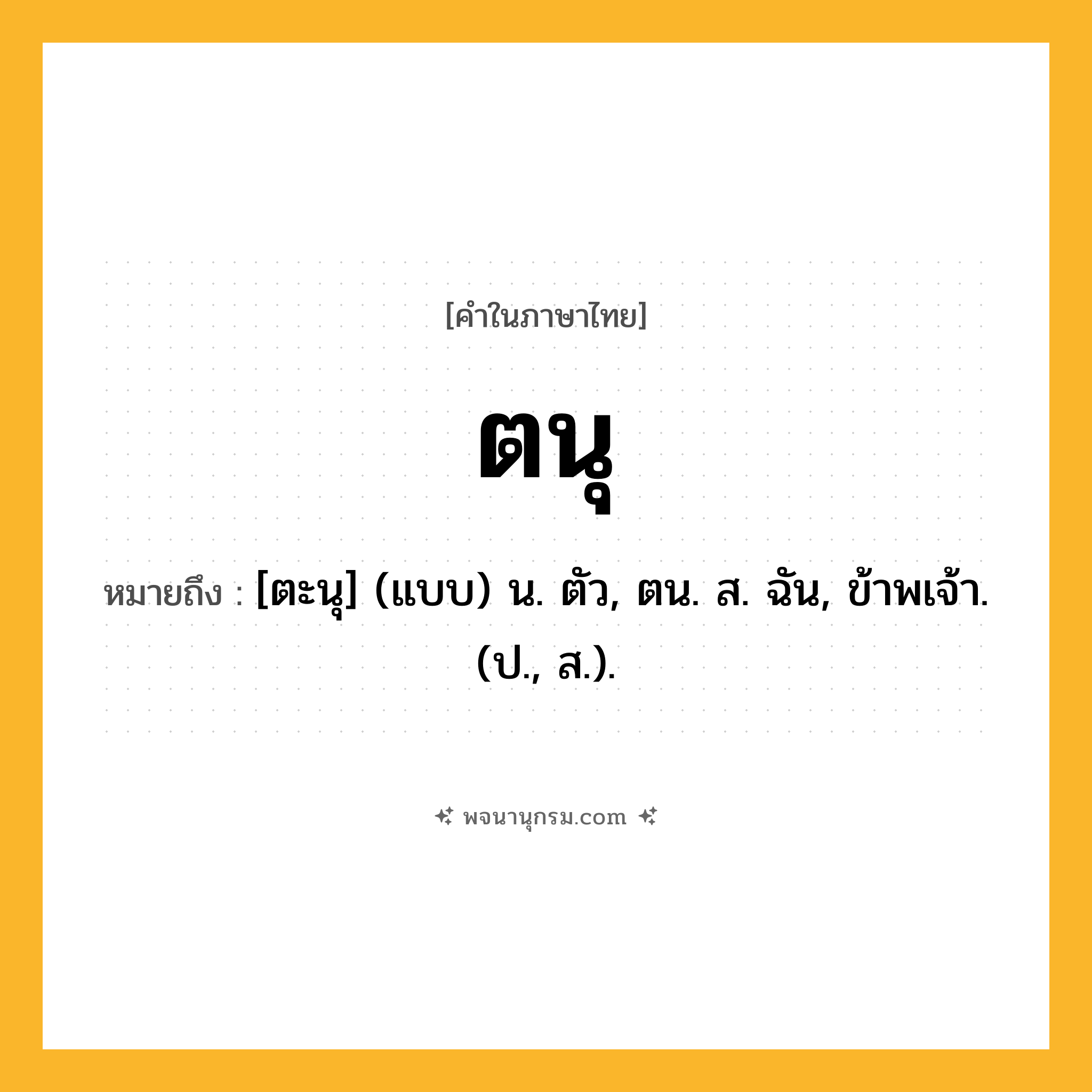 ตนุ ความหมาย หมายถึงอะไร?, คำในภาษาไทย ตนุ หมายถึง [ตะนุ] (แบบ) น. ตัว, ตน. ส. ฉัน, ข้าพเจ้า. (ป., ส.).