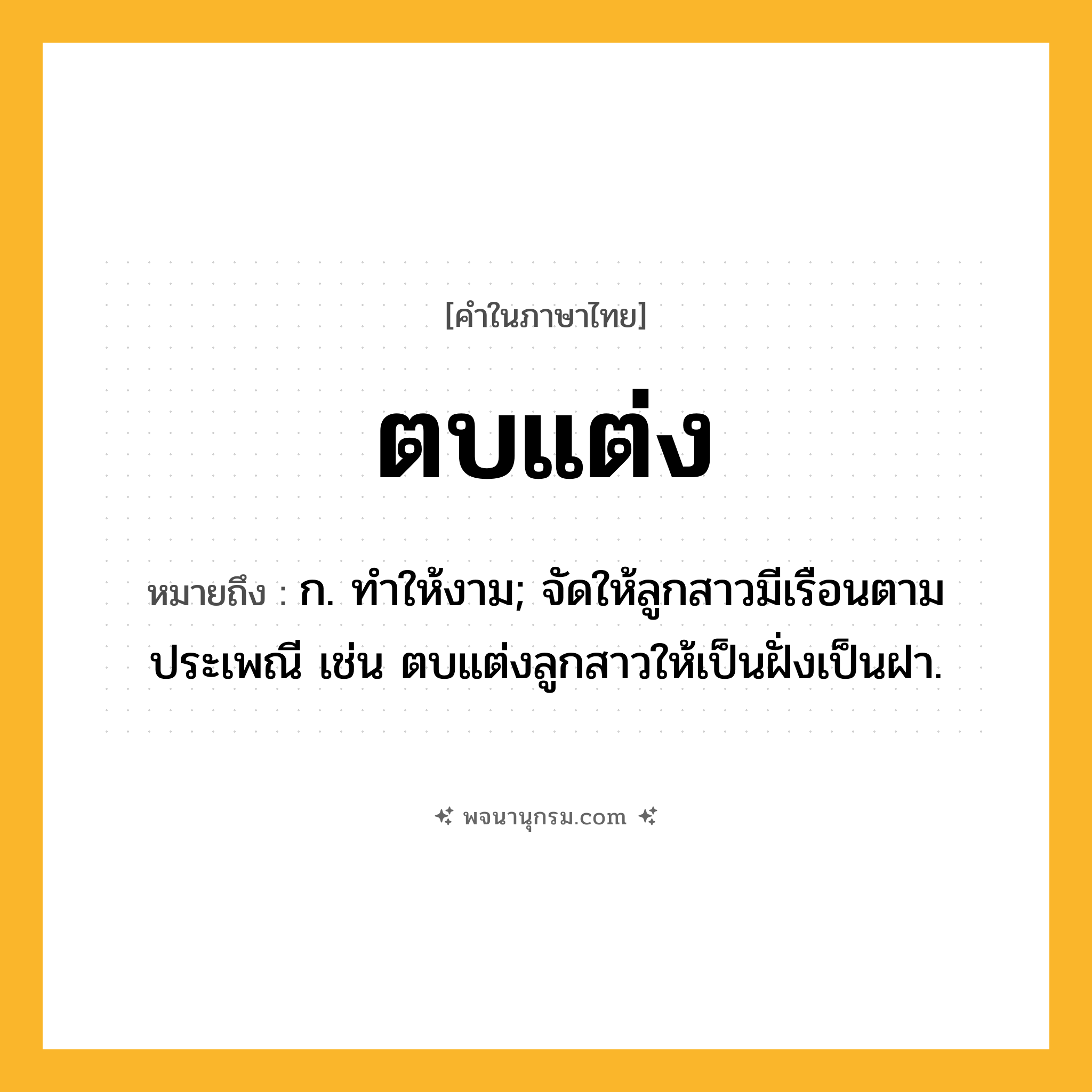 ตบแต่ง ความหมาย หมายถึงอะไร?, คำในภาษาไทย ตบแต่ง หมายถึง ก. ทําให้งาม; จัดให้ลูกสาวมีเรือนตามประเพณี เช่น ตบแต่งลูกสาวให้เป็นฝั่งเป็นฝา.