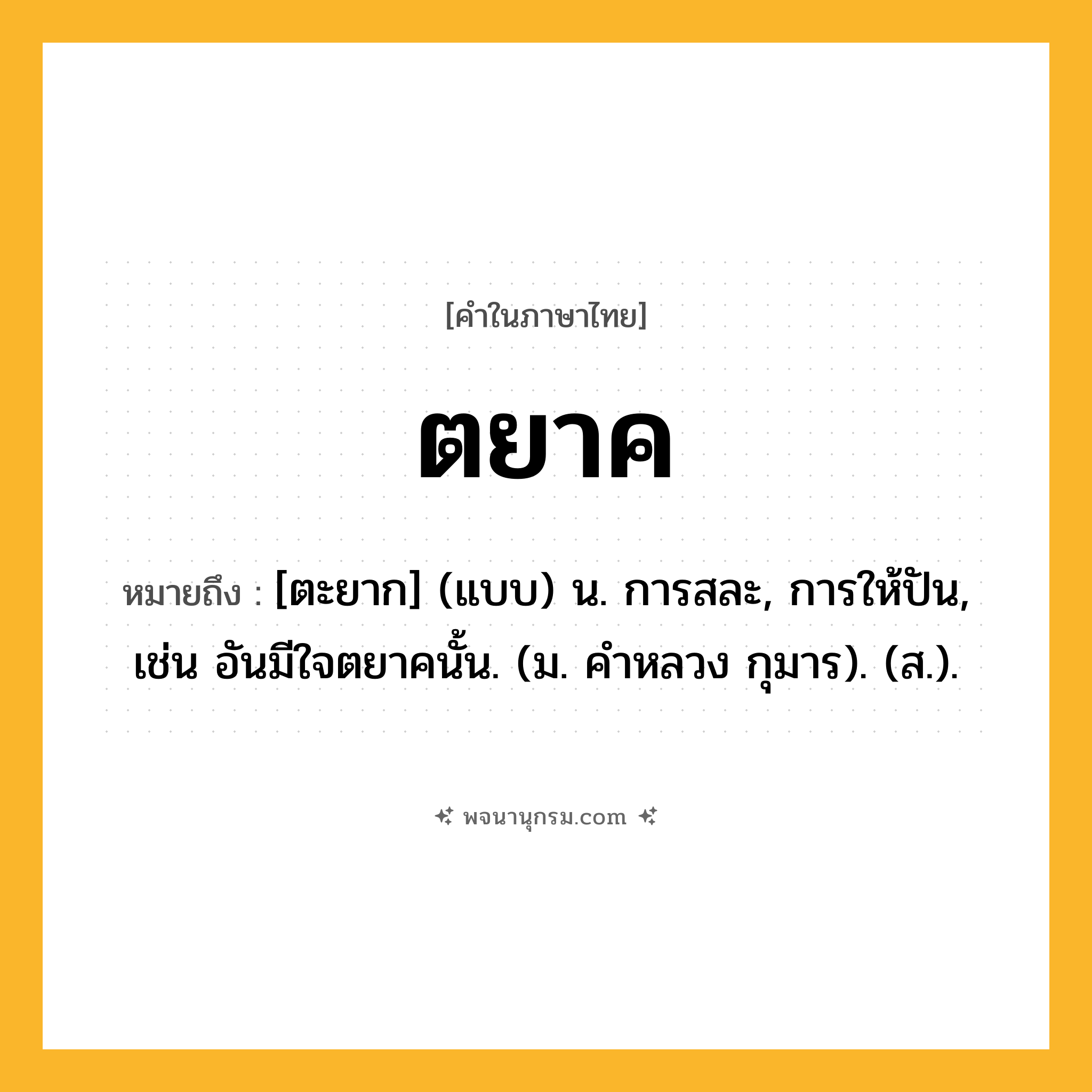 ตยาค ความหมาย หมายถึงอะไร?, คำในภาษาไทย ตยาค หมายถึง [ตะยาก] (แบบ) น. การสละ, การให้ปัน, เช่น อันมีใจตยาคนั้น. (ม. คําหลวง กุมาร). (ส.).