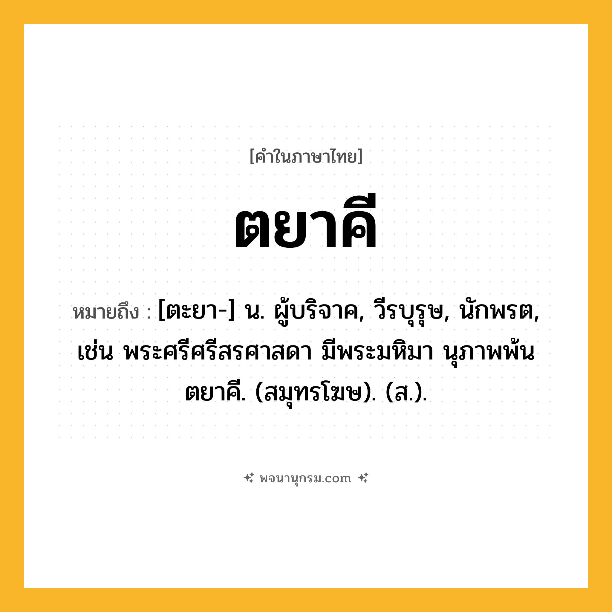 ตยาคี ความหมาย หมายถึงอะไร?, คำในภาษาไทย ตยาคี หมายถึง [ตะยา-] น. ผู้บริจาค, วีรบุรุษ, นักพรต, เช่น พระศรีศรีสรศาสดา มีพระมหิมา นุภาพพ้นตยาคี. (สมุทรโฆษ). (ส.).