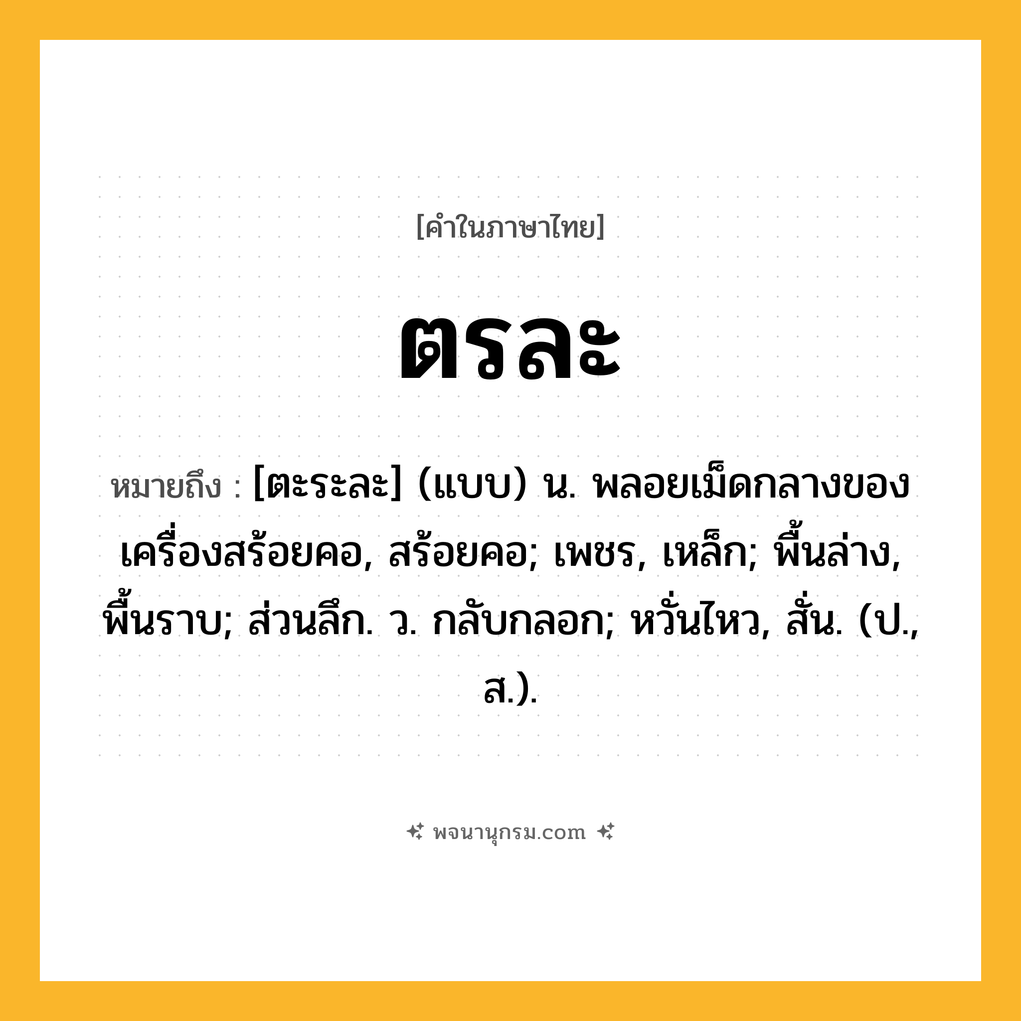 ตรละ ความหมาย หมายถึงอะไร?, คำในภาษาไทย ตรละ หมายถึง [ตะระละ] (แบบ) น. พลอยเม็ดกลางของเครื่องสร้อยคอ, สร้อยคอ; เพชร, เหล็ก; พื้นล่าง, พื้นราบ; ส่วนลึก. ว. กลับกลอก; หวั่นไหว, สั่น. (ป., ส.).