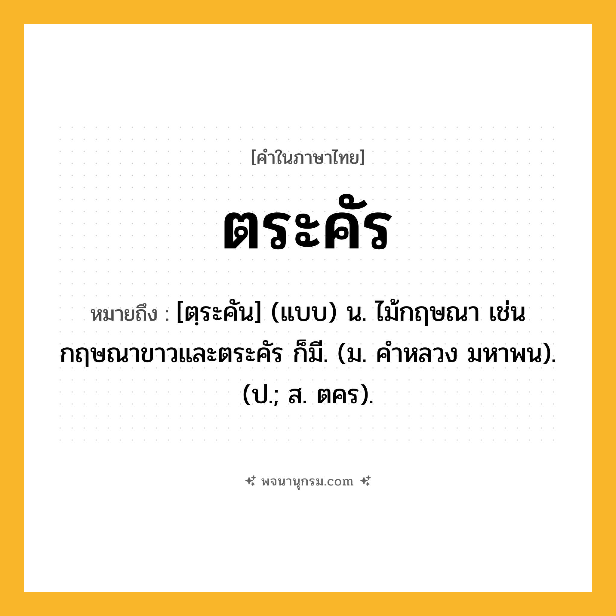 ตระคัร ความหมาย หมายถึงอะไร?, คำในภาษาไทย ตระคัร หมายถึง [ตฺระคัน] (แบบ) น. ไม้กฤษณา เช่น กฤษณาขาวและตระคัร ก็มี. (ม. คําหลวง มหาพน). (ป.; ส. ตคร).