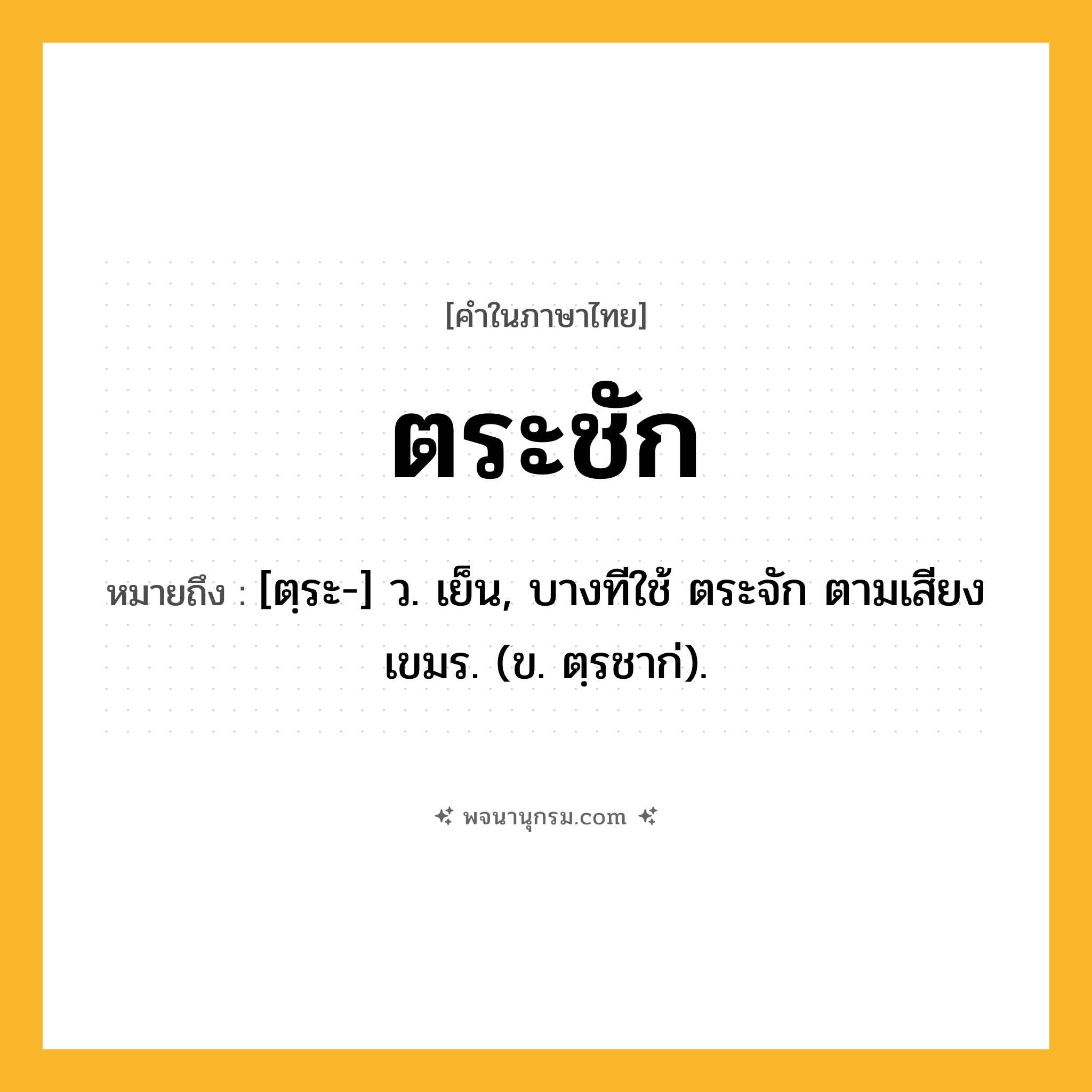 ตระชัก ความหมาย หมายถึงอะไร?, คำในภาษาไทย ตระชัก หมายถึง [ตฺระ-] ว. เย็น, บางทีใช้ ตระจัก ตามเสียงเขมร. (ข. ตฺรชาก่).