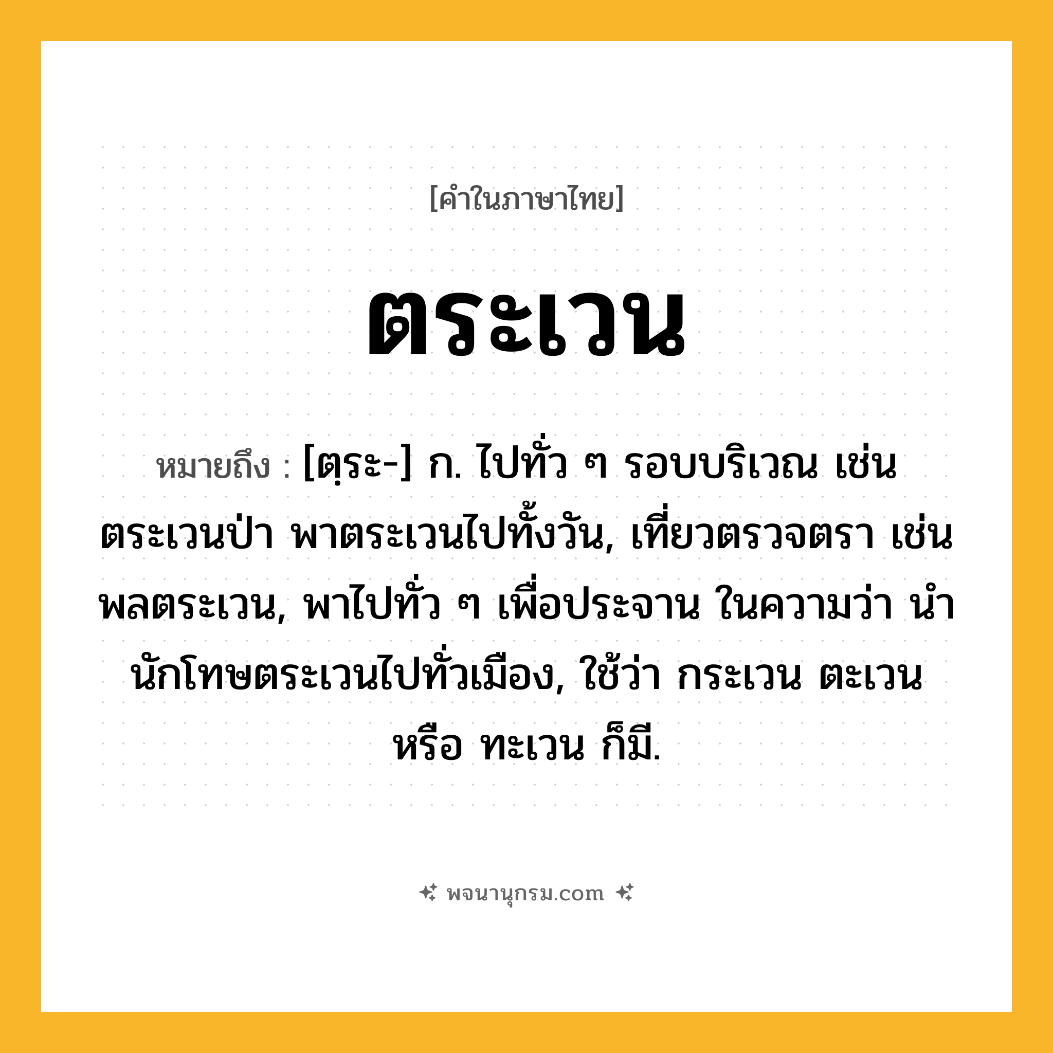 ตระเวน ความหมาย หมายถึงอะไร?, คำในภาษาไทย ตระเวน หมายถึง [ตฺระ-] ก. ไปทั่ว ๆ รอบบริเวณ เช่น ตระเวนป่า พาตระเวนไปทั้งวัน, เที่ยวตรวจตรา เช่น พลตระเวน, พาไปทั่ว ๆ เพื่อประจาน ในความว่า นํานักโทษตระเวนไปทั่วเมือง, ใช้ว่า กระเวน ตะเวน หรือ ทะเวน ก็มี.