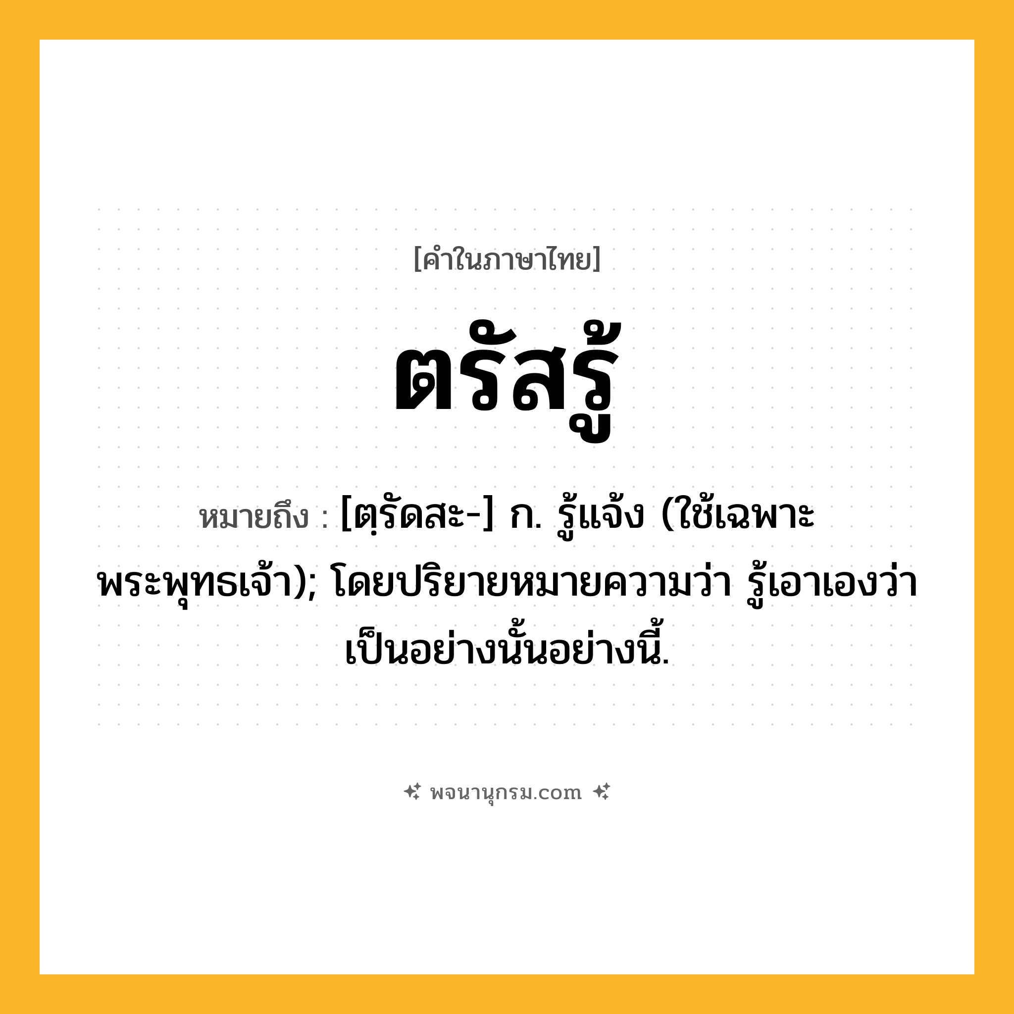 ตรัสรู้ ความหมาย หมายถึงอะไร?, คำในภาษาไทย ตรัสรู้ หมายถึง [ตฺรัดสะ-] ก. รู้แจ้ง (ใช้เฉพาะพระพุทธเจ้า); โดยปริยายหมายความว่า รู้เอาเองว่าเป็นอย่างนั้นอย่างนี้.