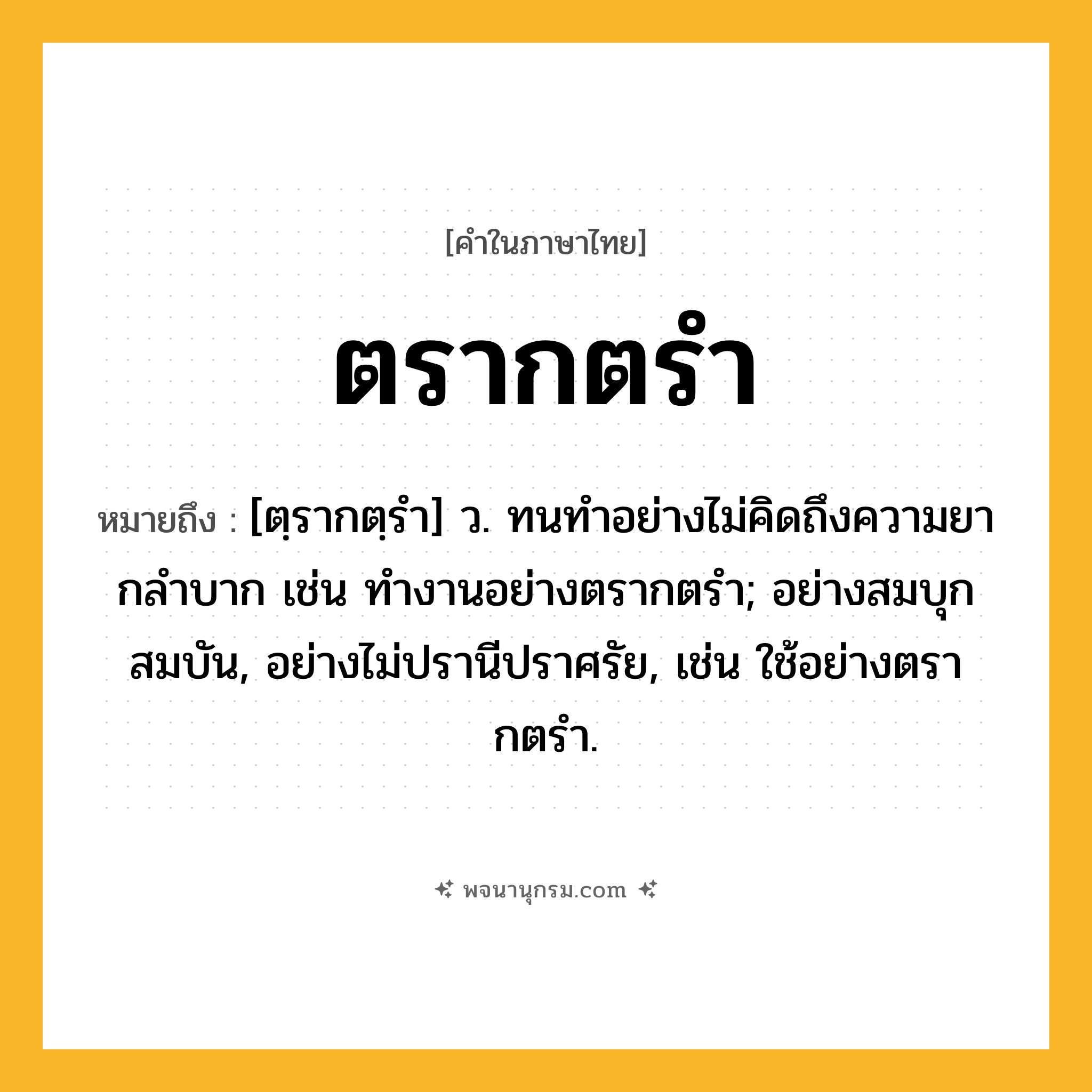 ตรากตรำ ความหมาย หมายถึงอะไร?, คำในภาษาไทย ตรากตรำ หมายถึง [ตฺรากตฺรํา] ว. ทนทําอย่างไม่คิดถึงความยากลําบาก เช่น ทํางานอย่างตรากตรํา; อย่างสมบุกสมบัน, อย่างไม่ปรานีปราศรัย, เช่น ใช้อย่างตรากตรํา.