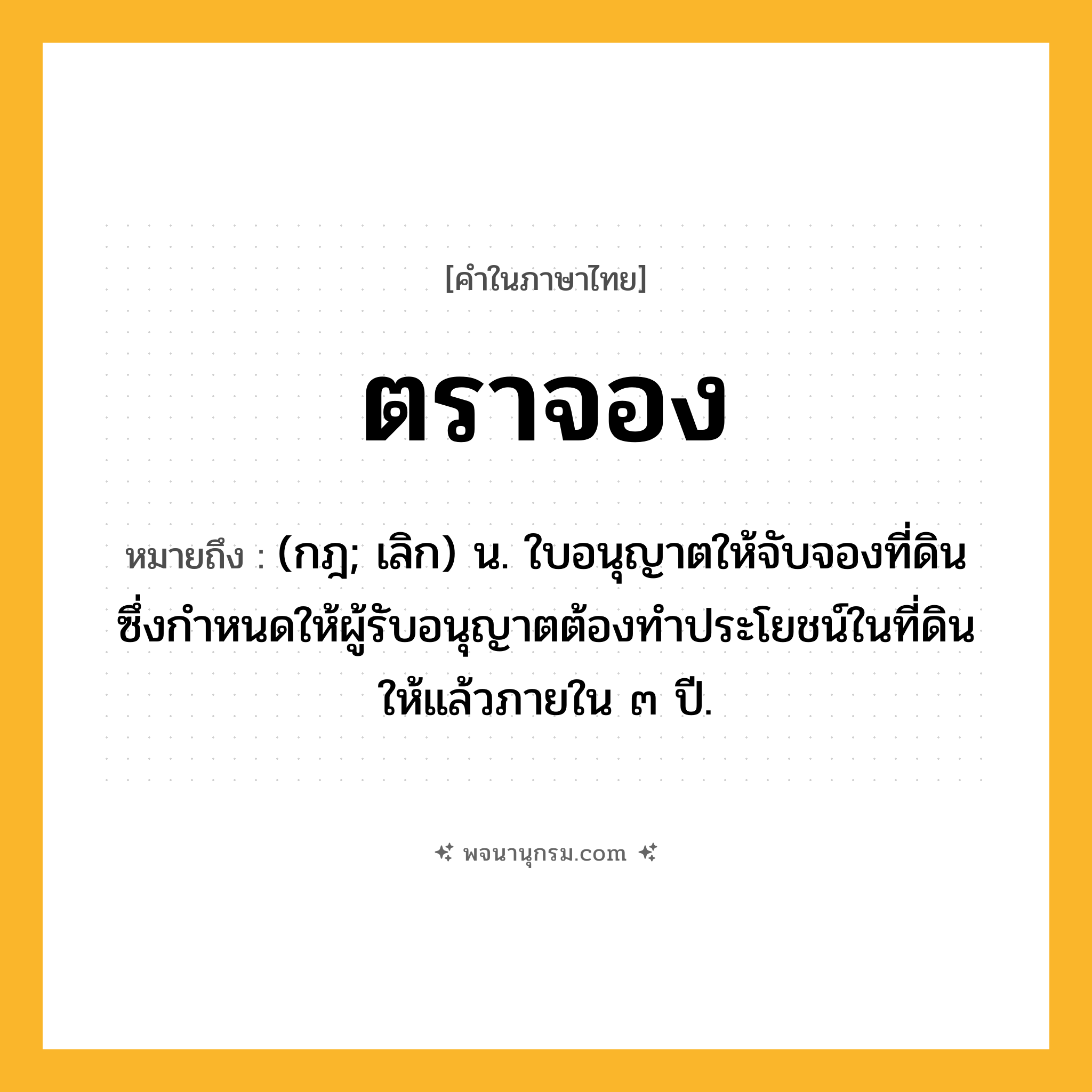 ตราจอง ความหมาย หมายถึงอะไร?, คำในภาษาไทย ตราจอง หมายถึง (กฎ; เลิก) น. ใบอนุญาตให้จับจองที่ดิน ซึ่งกําหนดให้ผู้รับอนุญาตต้องทําประโยชน์ในที่ดินให้แล้วภายใน ๓ ปี.