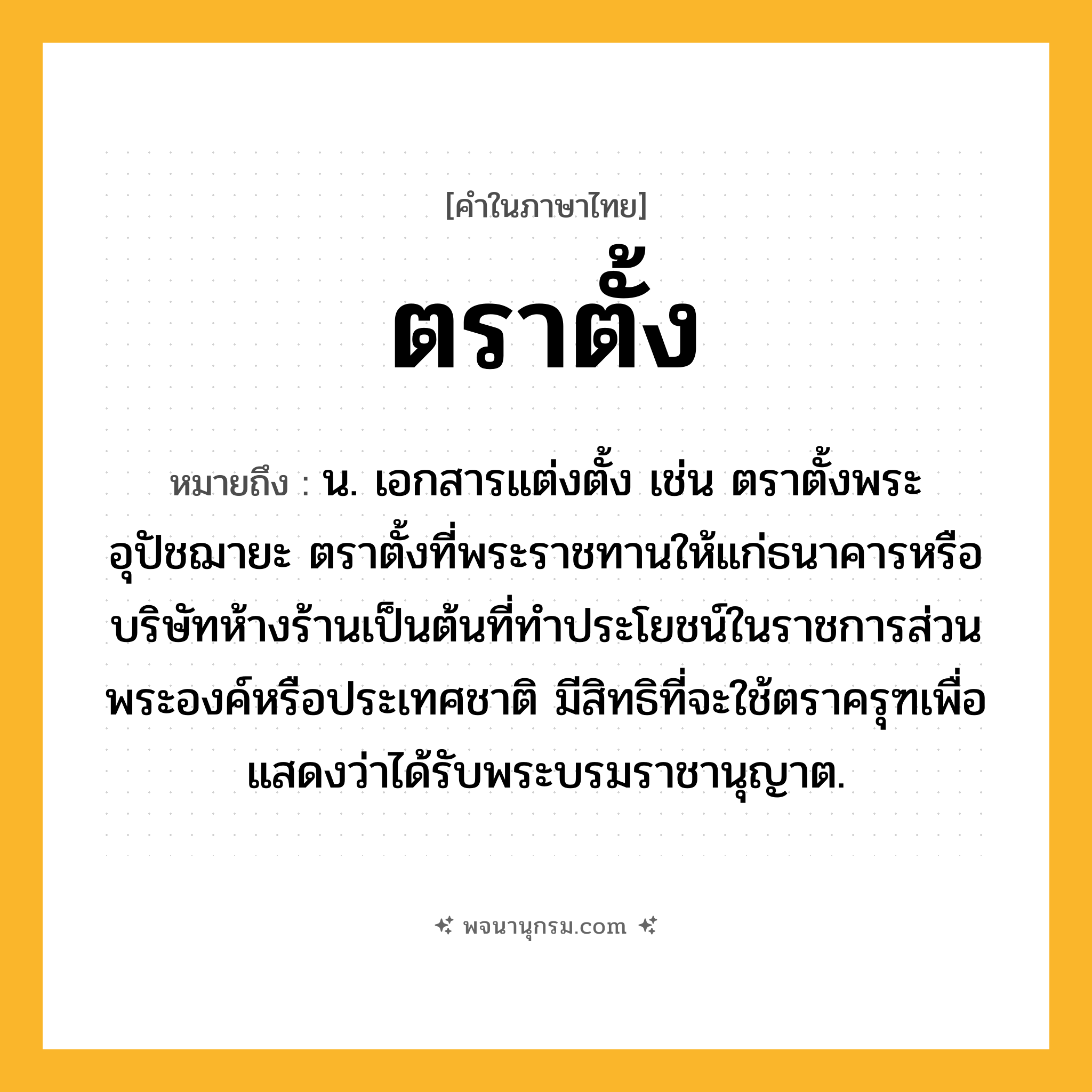 ตราตั้ง ความหมาย หมายถึงอะไร?, คำในภาษาไทย ตราตั้ง หมายถึง น. เอกสารแต่งตั้ง เช่น ตราตั้งพระอุปัชฌายะ ตราตั้งที่พระราชทานให้แก่ธนาคารหรือบริษัทห้างร้านเป็นต้นที่ทําประโยชน์ในราชการส่วนพระองค์หรือประเทศชาติ มีสิทธิที่จะใช้ตราครุฑเพื่อแสดงว่าได้รับพระบรมราชานุญาต.