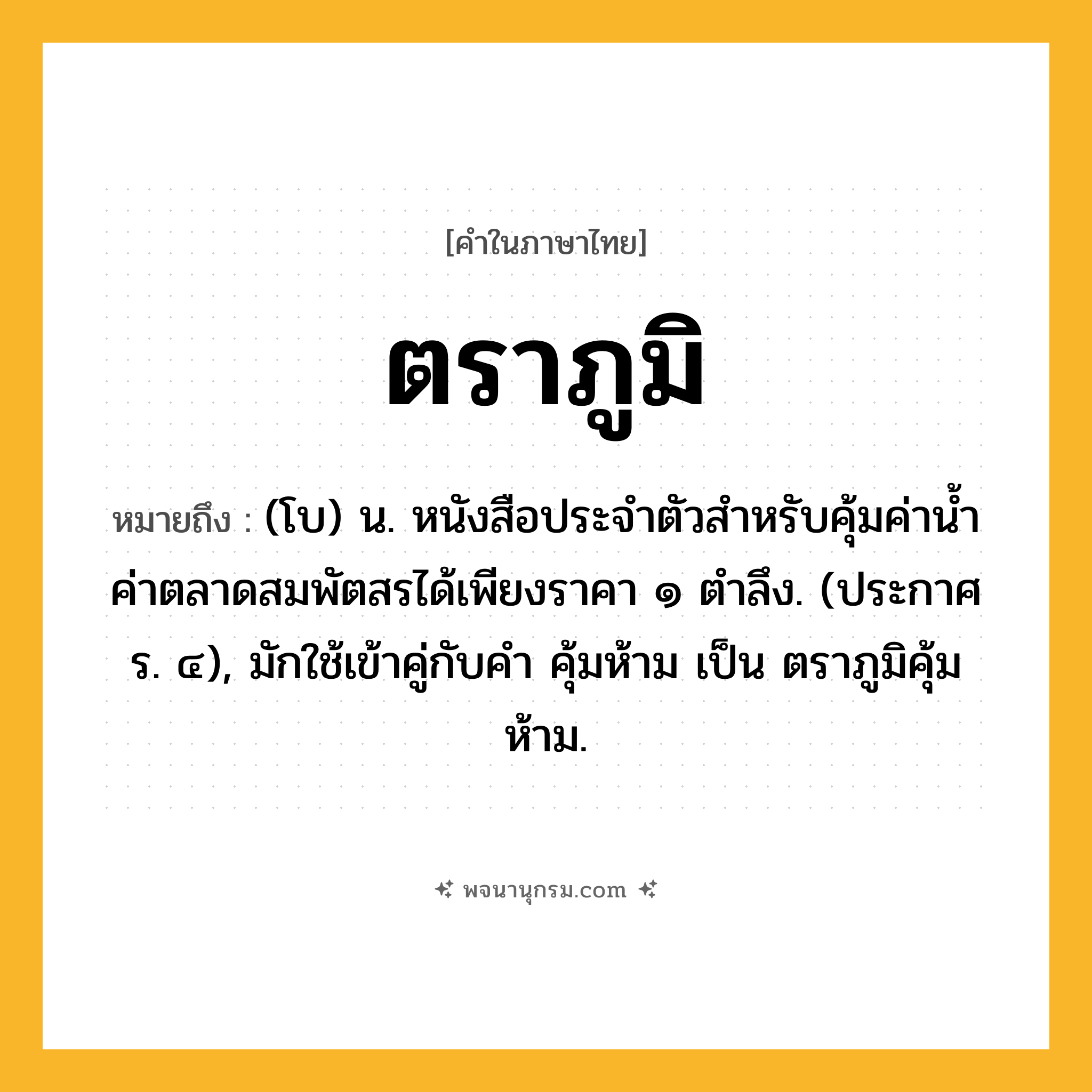 ตราภูมิ ความหมาย หมายถึงอะไร?, คำในภาษาไทย ตราภูมิ หมายถึง (โบ) น. หนังสือประจำตัวสำหรับคุ้มค่าน้ำค่าตลาดสมพัตสรได้เพียงราคา ๑ ตำลึง. (ประกาศ ร. ๔), มักใช้เข้าคู่กับคำ คุ้มห้าม เป็น ตราภูมิคุ้มห้าม.