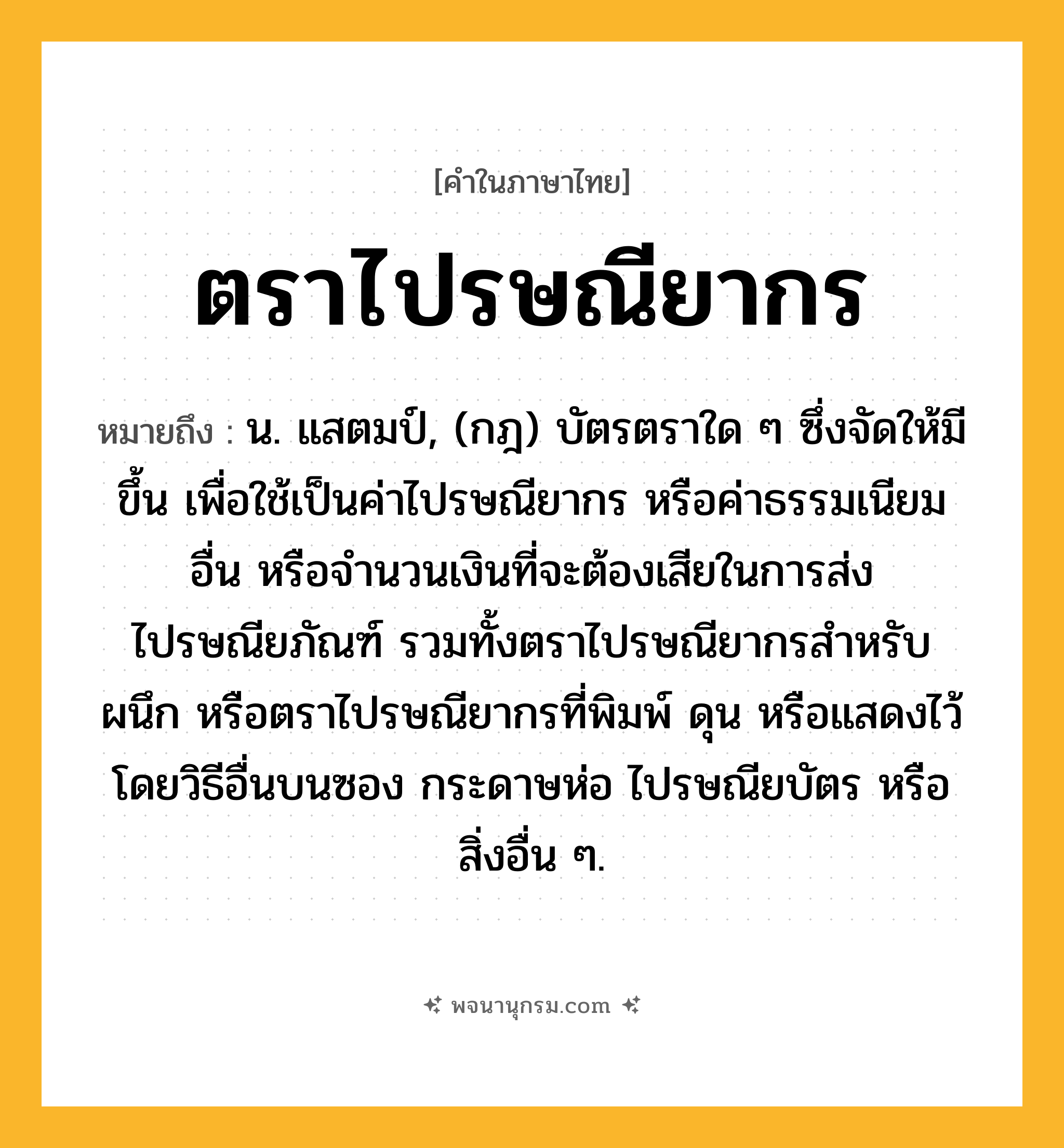 ตราไปรษณียากร ความหมาย หมายถึงอะไร?, คำในภาษาไทย ตราไปรษณียากร หมายถึง น. แสตมป์, (กฎ) บัตรตราใด ๆ ซึ่งจัดให้มีขึ้น เพื่อใช้เป็นค่าไปรษณียากร หรือค่าธรรมเนียมอื่น หรือจํานวนเงินที่จะต้องเสียในการส่งไปรษณียภัณฑ์ รวมทั้งตราไปรษณียากรสําหรับผนึก หรือตราไปรษณียากรที่พิมพ์ ดุน หรือแสดงไว้โดยวิธีอื่นบนซอง กระดาษห่อ ไปรษณียบัตร หรือสิ่งอื่น ๆ.