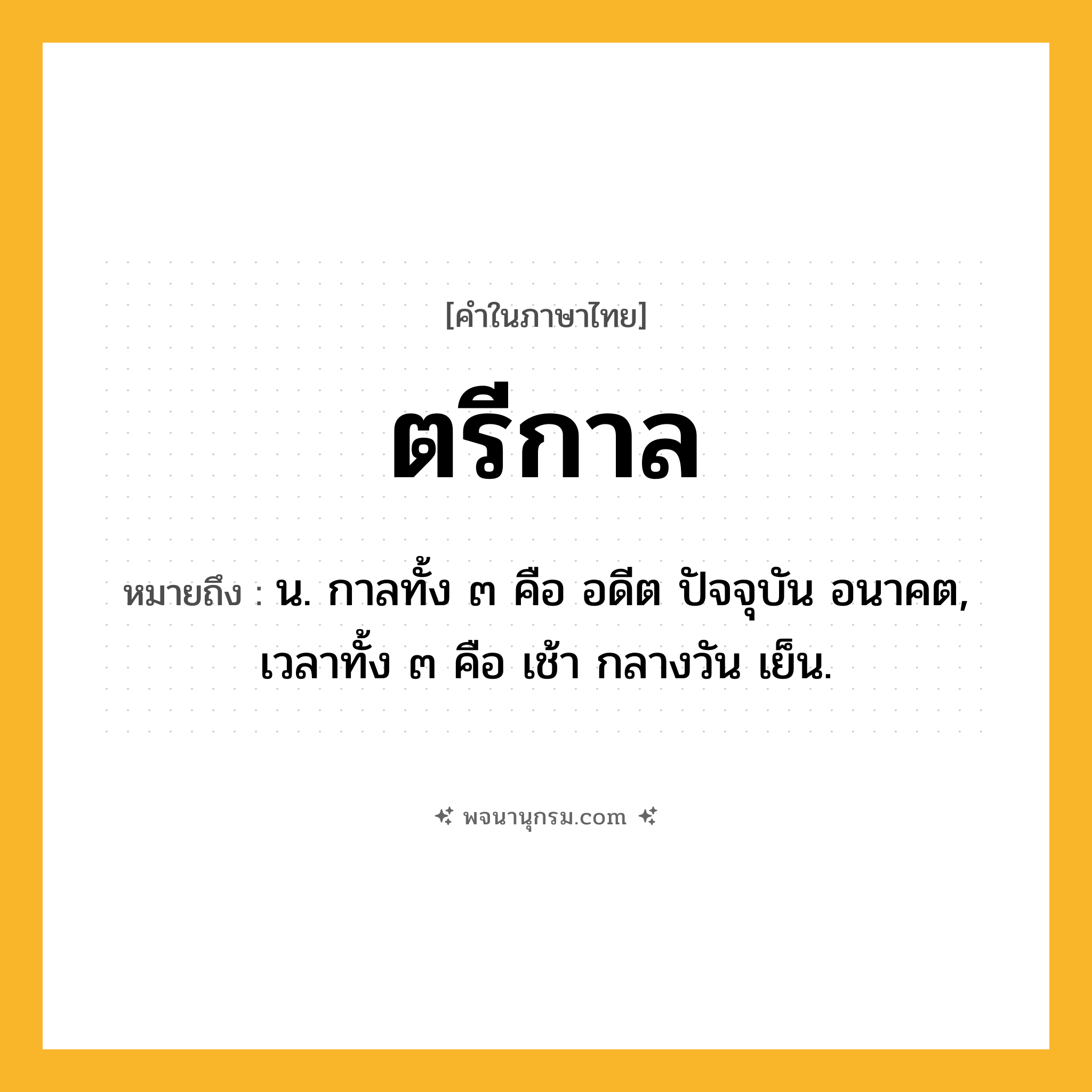 ตรีกาล ความหมาย หมายถึงอะไร?, คำในภาษาไทย ตรีกาล หมายถึง น. กาลทั้ง ๓ คือ อดีต ปัจจุบัน อนาคต, เวลาทั้ง ๓ คือ เช้า กลางวัน เย็น.