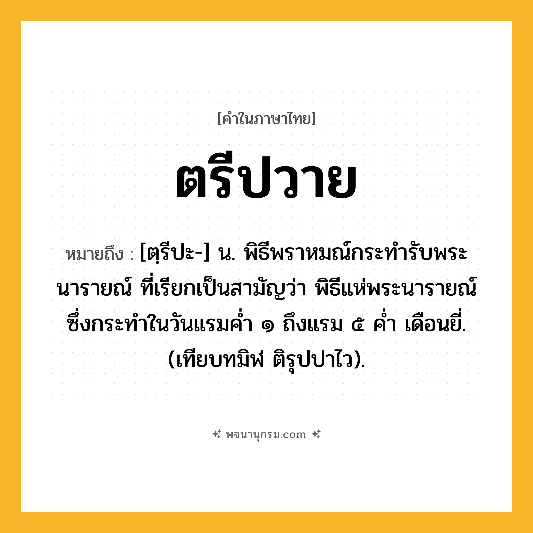 ตรีปวาย ความหมาย หมายถึงอะไร?, คำในภาษาไทย ตรีปวาย หมายถึง [ตฺรีปะ-] น. พิธีพราหมณ์กระทํารับพระนารายณ์ ที่เรียกเป็นสามัญว่า พิธีแห่พระนารายณ์ ซึ่งกระทําในวันแรมคํ่า ๑ ถึงแรม ๕ คํ่า เดือนยี่. (เทียบทมิฬ ติรุปปาไว).