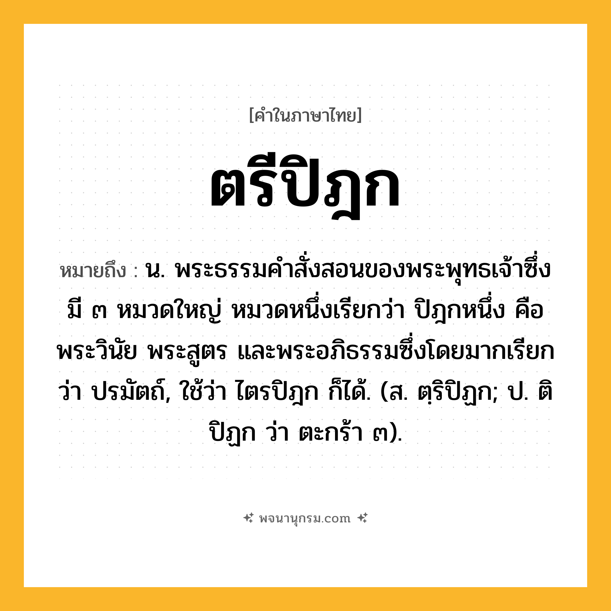 ตรีปิฎก ความหมาย หมายถึงอะไร?, คำในภาษาไทย ตรีปิฎก หมายถึง น. พระธรรมคําสั่งสอนของพระพุทธเจ้าซึ่งมี ๓ หมวดใหญ่ หมวดหนึ่งเรียกว่า ปิฎกหนึ่ง คือ พระวินัย พระสูตร และพระอภิธรรมซึ่งโดยมากเรียกว่า ปรมัตถ์, ใช้ว่า ไตรปิฎก ก็ได้. (ส. ตฺริปิฏก; ป. ติปิฏก ว่า ตะกร้า ๓).