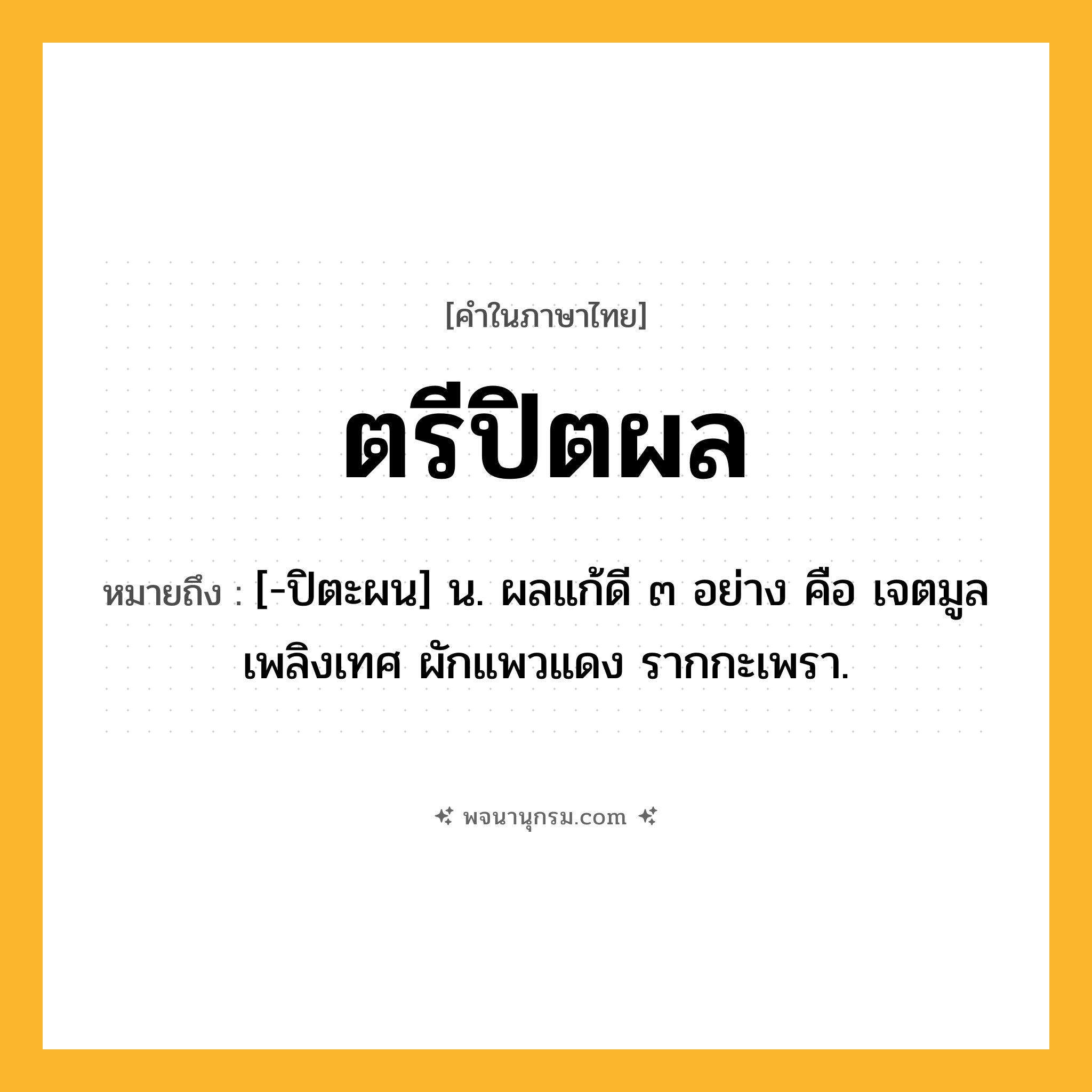 ตรีปิตผล ความหมาย หมายถึงอะไร?, คำในภาษาไทย ตรีปิตผล หมายถึง [-ปิตะผน] น. ผลแก้ดี ๓ อย่าง คือ เจตมูลเพลิงเทศ ผักแพวแดง รากกะเพรา.