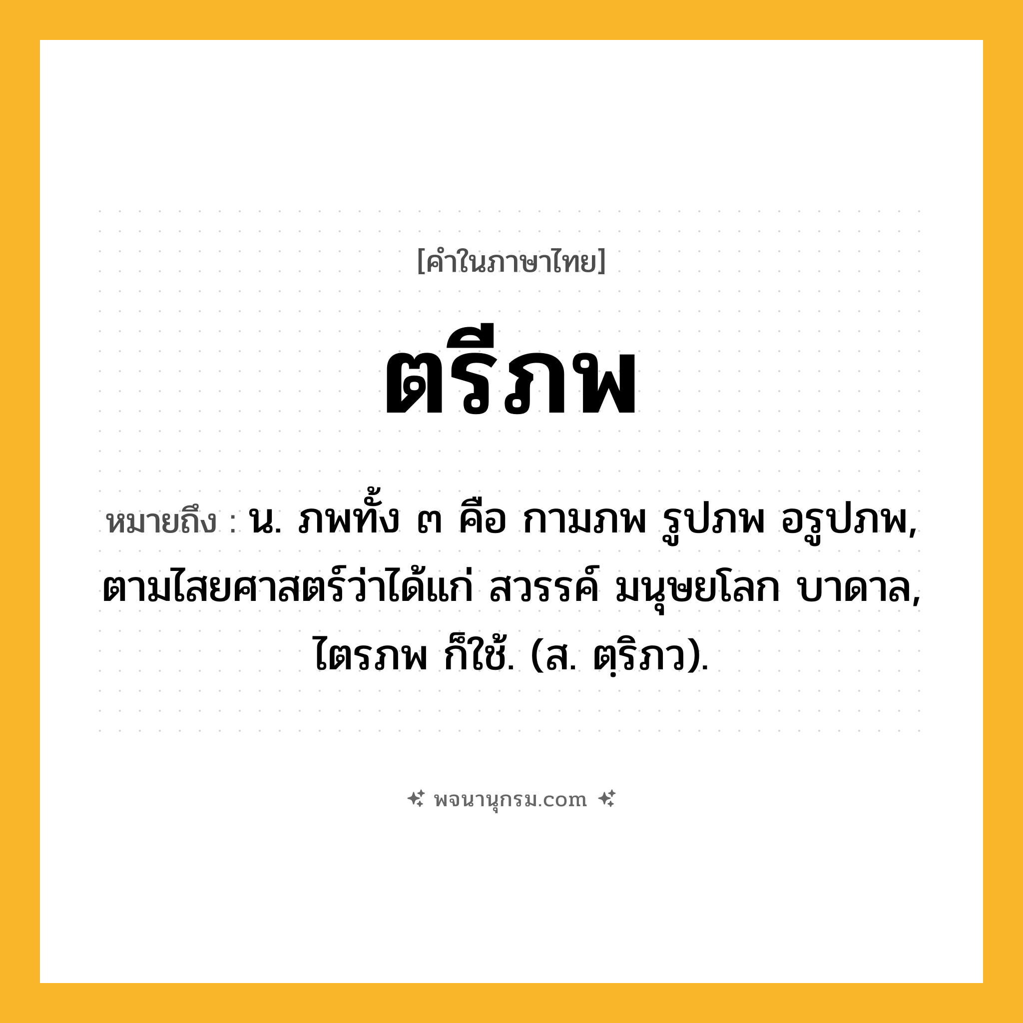 ตรีภพ ความหมาย หมายถึงอะไร?, คำในภาษาไทย ตรีภพ หมายถึง น. ภพทั้ง ๓ คือ กามภพ รูปภพ อรูปภพ, ตามไสยศาสตร์ว่าได้แก่ สวรรค์ มนุษยโลก บาดาล, ไตรภพ ก็ใช้. (ส. ตฺริภว).