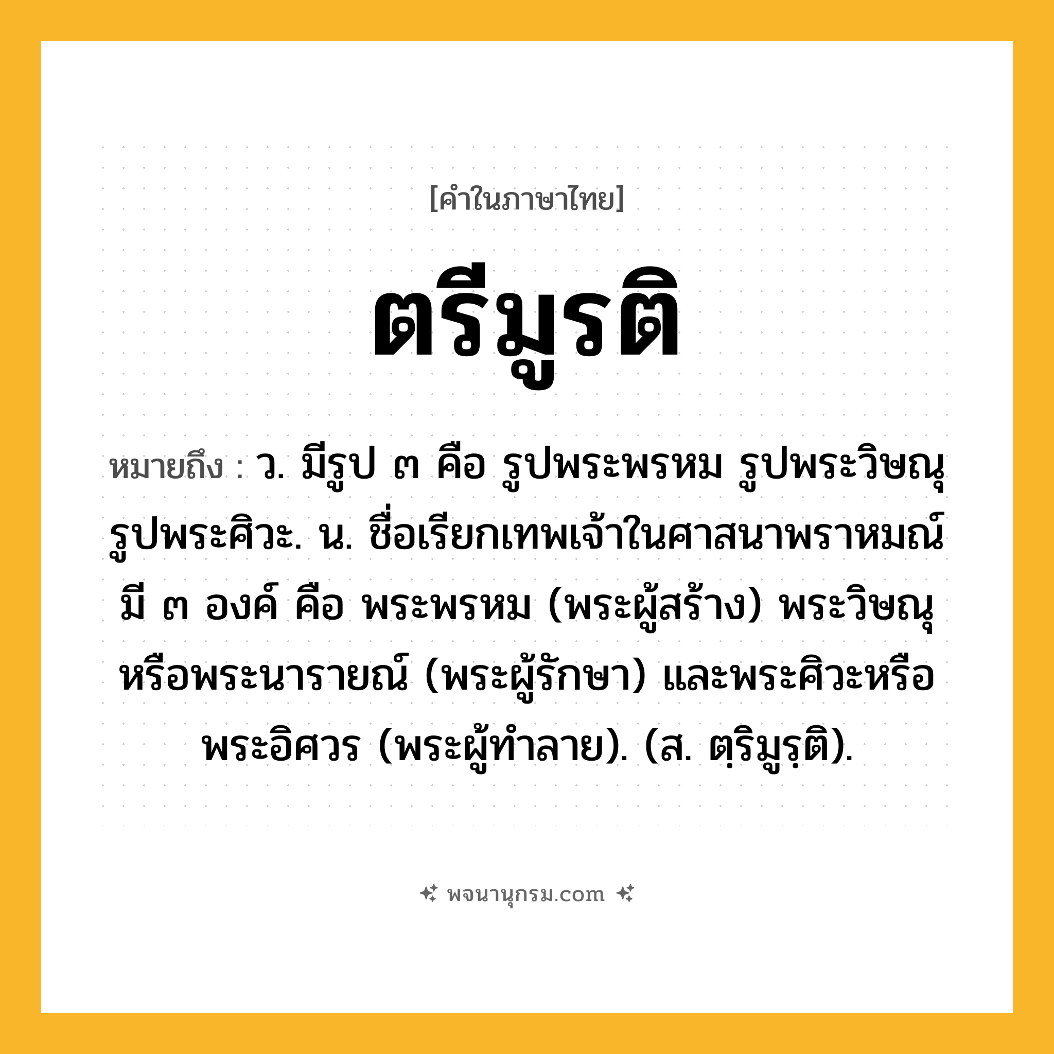 ตรีมูรติ ความหมาย หมายถึงอะไร?, คำในภาษาไทย ตรีมูรติ หมายถึง ว. มีรูป ๓ คือ รูปพระพรหม รูปพระวิษณุ รูปพระศิวะ. น. ชื่อเรียกเทพเจ้าในศาสนาพราหมณ์ มี ๓ องค์ คือ พระพรหม (พระผู้สร้าง) พระวิษณุหรือพระนารายณ์ (พระผู้รักษา) และพระศิวะหรือพระอิศวร (พระผู้ทําลาย). (ส. ตฺริมูรฺติ).