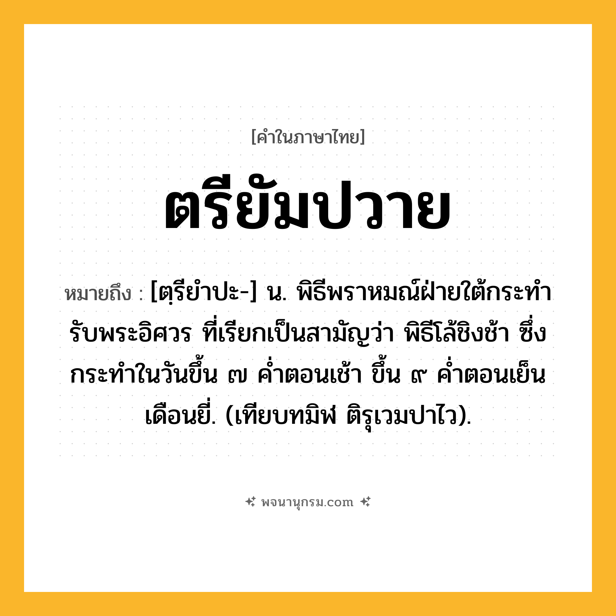 ตรียัมปวาย ความหมาย หมายถึงอะไร?, คำในภาษาไทย ตรียัมปวาย หมายถึง [ตฺรียําปะ-] น. พิธีพราหมณ์ฝ่ายใต้กระทํารับพระอิศวร ที่เรียกเป็นสามัญว่า พิธีโล้ชิงช้า ซึ่งกระทําในวันขึ้น ๗ คํ่าตอนเช้า ขึ้น ๙ คํ่าตอนเย็น เดือนยี่. (เทียบทมิฬ ติรุเวมปาไว).