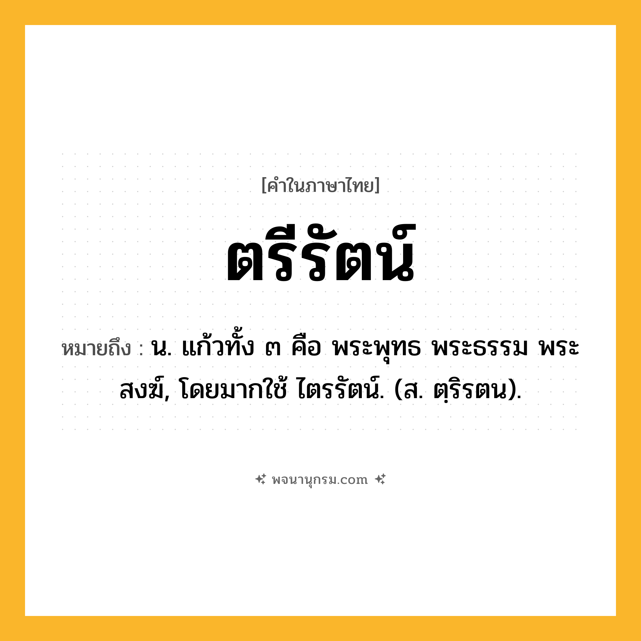 ตรีรัตน์ ความหมาย หมายถึงอะไร?, คำในภาษาไทย ตรีรัตน์ หมายถึง น. แก้วทั้ง ๓ คือ พระพุทธ พระธรรม พระสงฆ์, โดยมากใช้ ไตรรัตน์. (ส. ตฺริรตน).