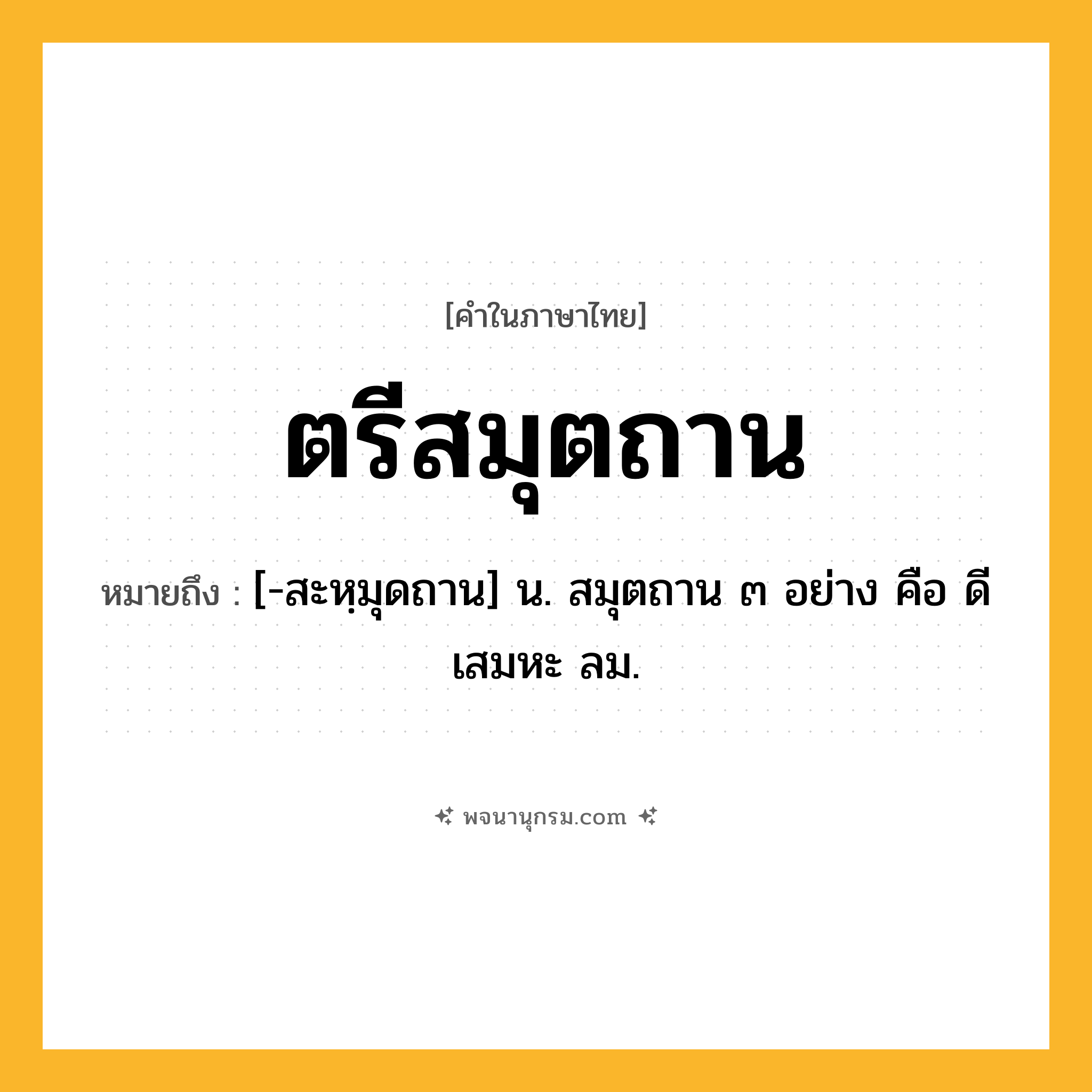ตรีสมุตถาน ความหมาย หมายถึงอะไร?, คำในภาษาไทย ตรีสมุตถาน หมายถึง [-สะหฺมุดถาน] น. สมุตถาน ๓ อย่าง คือ ดี เสมหะ ลม.