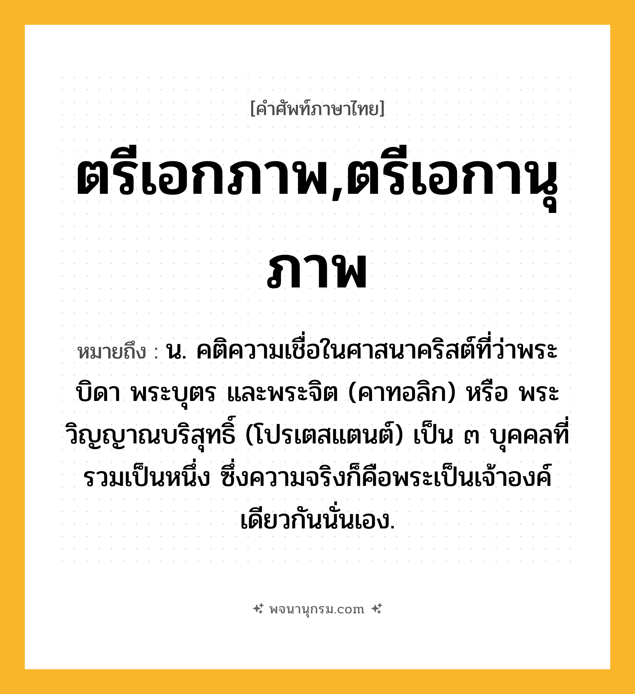 ตรีเอกภาพ,ตรีเอกานุภาพ ความหมาย หมายถึงอะไร?, คำในภาษาไทย ตรีเอกภาพ,ตรีเอกานุภาพ หมายถึง น. คติความเชื่อในศาสนาคริสต์ที่ว่าพระบิดา พระบุตร และพระจิต (คาทอลิก) หรือ พระวิญญาณบริสุทธิ์ (โปรเตสแตนต์) เป็น ๓ บุคคลที่รวมเป็นหนึ่ง ซึ่งความจริงก็คือพระเป็นเจ้าองค์เดียวกันนั่นเอง.