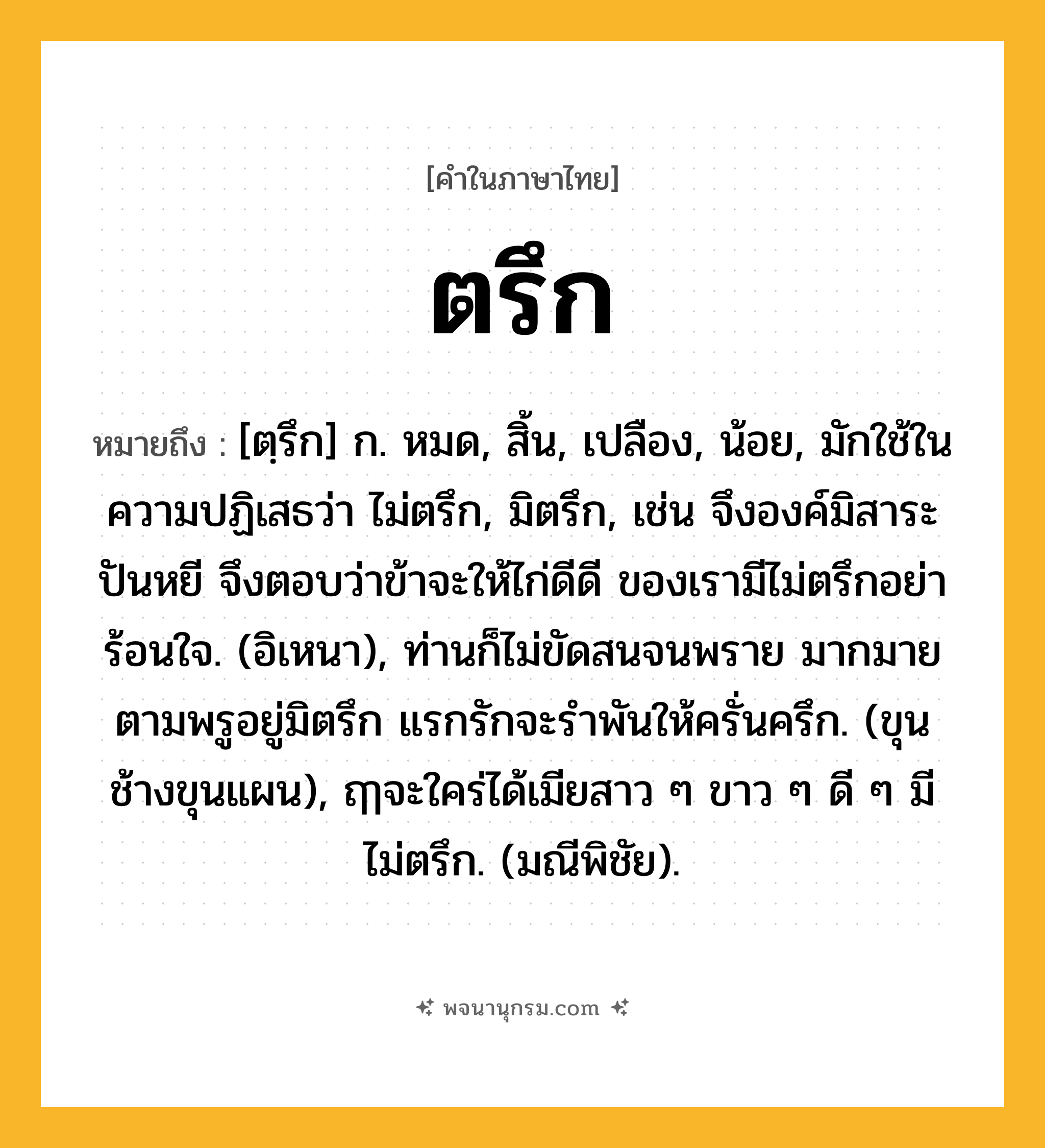 ตรึก ความหมาย หมายถึงอะไร?, คำในภาษาไทย ตรึก หมายถึง [ตฺรึก] ก. หมด, สิ้น, เปลือง, น้อย, มักใช้ในความปฏิเสธว่า ไม่ตรึก, มิตรึก, เช่น จึงองค์มิสาระปันหยี จึงตอบว่าข้าจะให้ไก่ดีดี ของเรามีไม่ตรึกอย่าร้อนใจ. (อิเหนา), ท่านก็ไม่ขัดสนจนพราย มากมายตามพรูอยู่มิตรึก แรกรักจะรําพันให้ครั่นครึก. (ขุนช้างขุนแผน), ฤๅจะใคร่ได้เมียสาว ๆ ขาว ๆ ดี ๆ มีไม่ตรึก. (มณีพิชัย).
