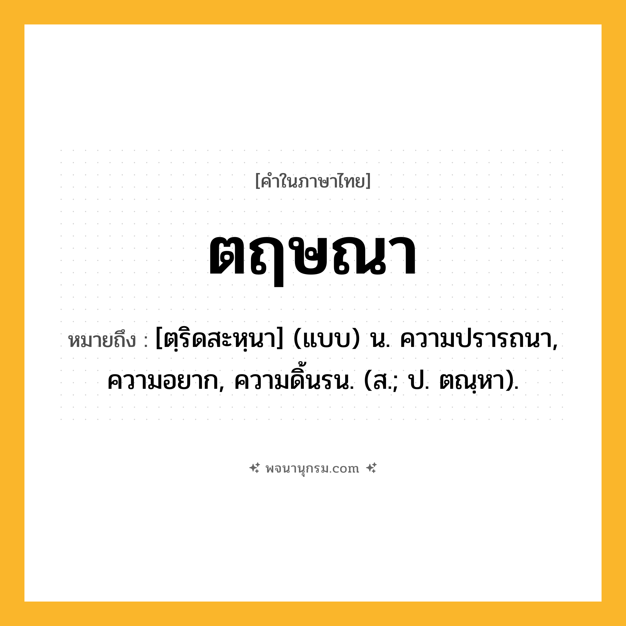 ตฤษณา ความหมาย หมายถึงอะไร?, คำในภาษาไทย ตฤษณา หมายถึง [ตฺริดสะหฺนา] (แบบ) น. ความปรารถนา, ความอยาก, ความดิ้นรน. (ส.; ป. ตณฺหา).