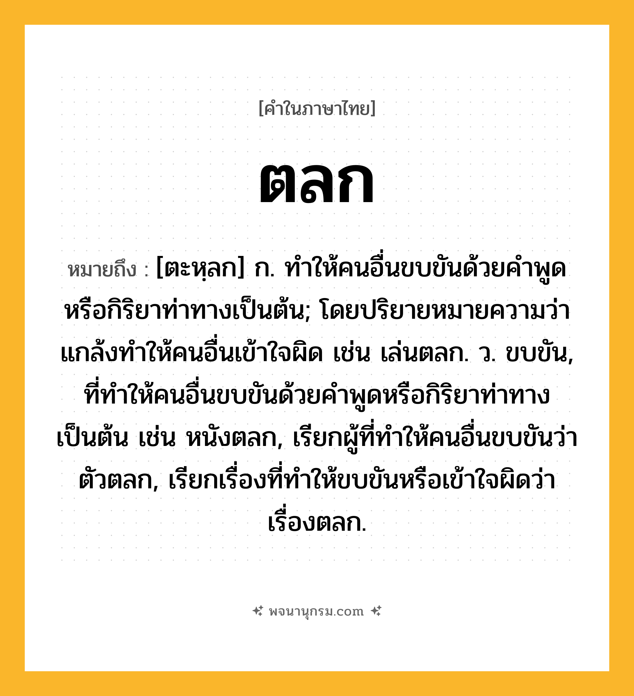 ตลก ความหมาย หมายถึงอะไร?, คำในภาษาไทย ตลก หมายถึง [ตะหฺลก] ก. ทําให้คนอื่นขบขันด้วยคําพูดหรือกิริยาท่าทางเป็นต้น; โดยปริยายหมายความว่า แกล้งทําให้คนอื่นเข้าใจผิด เช่น เล่นตลก. ว. ขบขัน, ที่ทําให้คนอื่นขบขันด้วยคําพูดหรือกิริยาท่าทางเป็นต้น เช่น หนังตลก, เรียกผู้ที่ทําให้คนอื่นขบขันว่า ตัวตลก, เรียกเรื่องที่ทําให้ขบขันหรือเข้าใจผิดว่า เรื่องตลก.