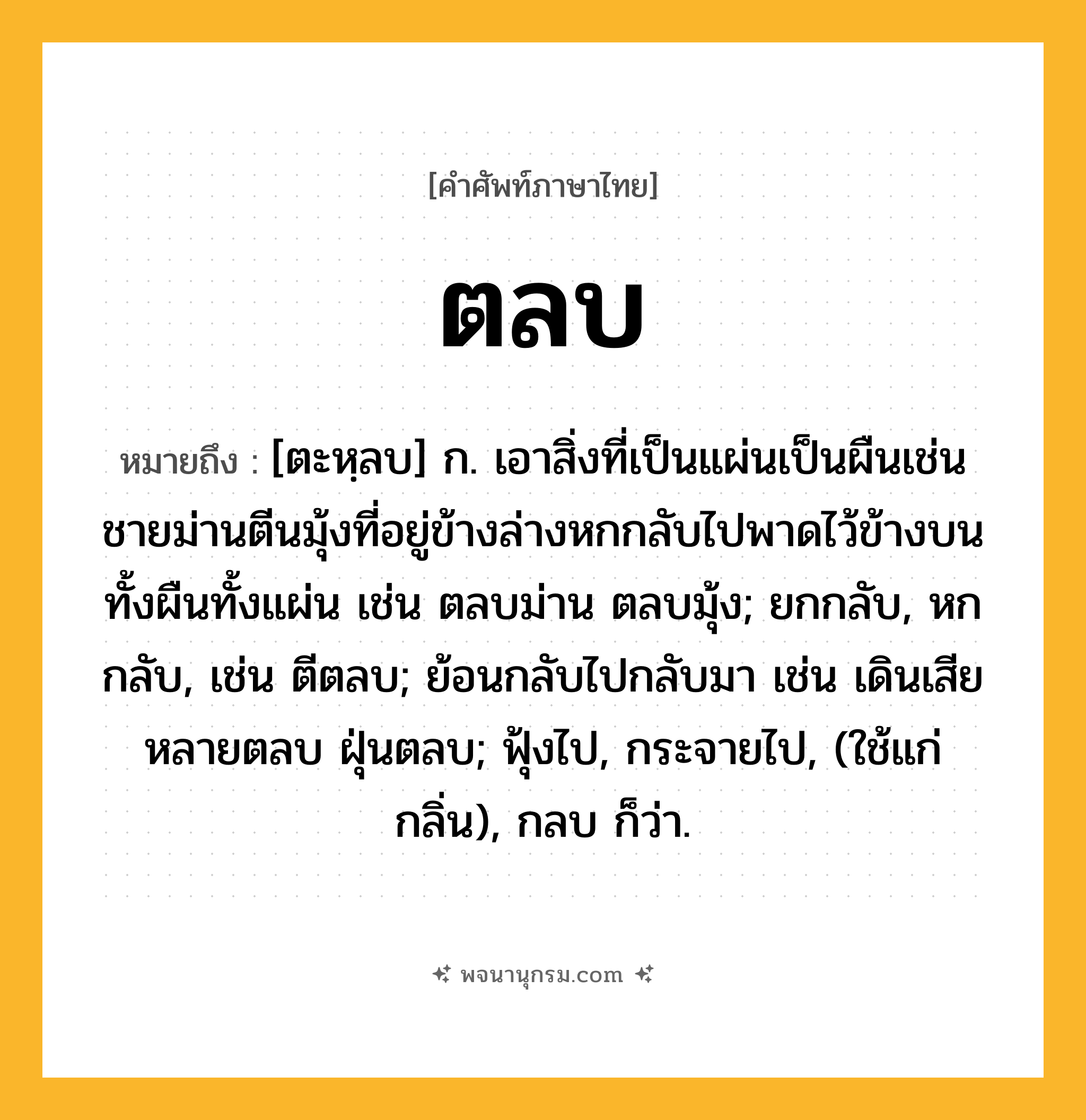 ตลบ ความหมาย หมายถึงอะไร?, คำในภาษาไทย ตลบ หมายถึง [ตะหฺลบ] ก. เอาสิ่งที่เป็นแผ่นเป็นผืนเช่นชายม่านตีนมุ้งที่อยู่ข้างล่างหกกลับไปพาดไว้ข้างบนทั้งผืนทั้งแผ่น เช่น ตลบม่าน ตลบมุ้ง; ยกกลับ, หกกลับ, เช่น ตีตลบ; ย้อนกลับไปกลับมา เช่น เดินเสียหลายตลบ ฝุ่นตลบ; ฟุ้งไป, กระจายไป, (ใช้แก่กลิ่น), กลบ ก็ว่า.