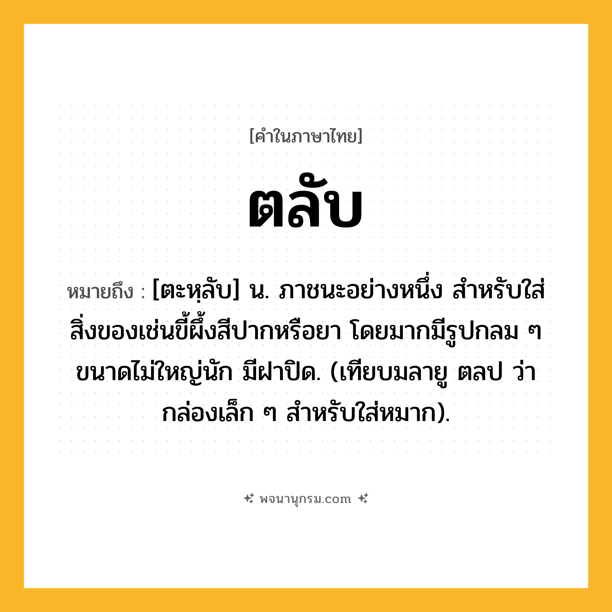 ตลับ ความหมาย หมายถึงอะไร?, คำในภาษาไทย ตลับ หมายถึง [ตะหฺลับ] น. ภาชนะอย่างหนึ่ง สําหรับใส่สิ่งของเช่นขี้ผึ้งสีปากหรือยา โดยมากมีรูปกลม ๆ ขนาดไม่ใหญ่นัก มีฝาปิด. (เทียบมลายู ตลป ว่า กล่องเล็ก ๆ สําหรับใส่หมาก).