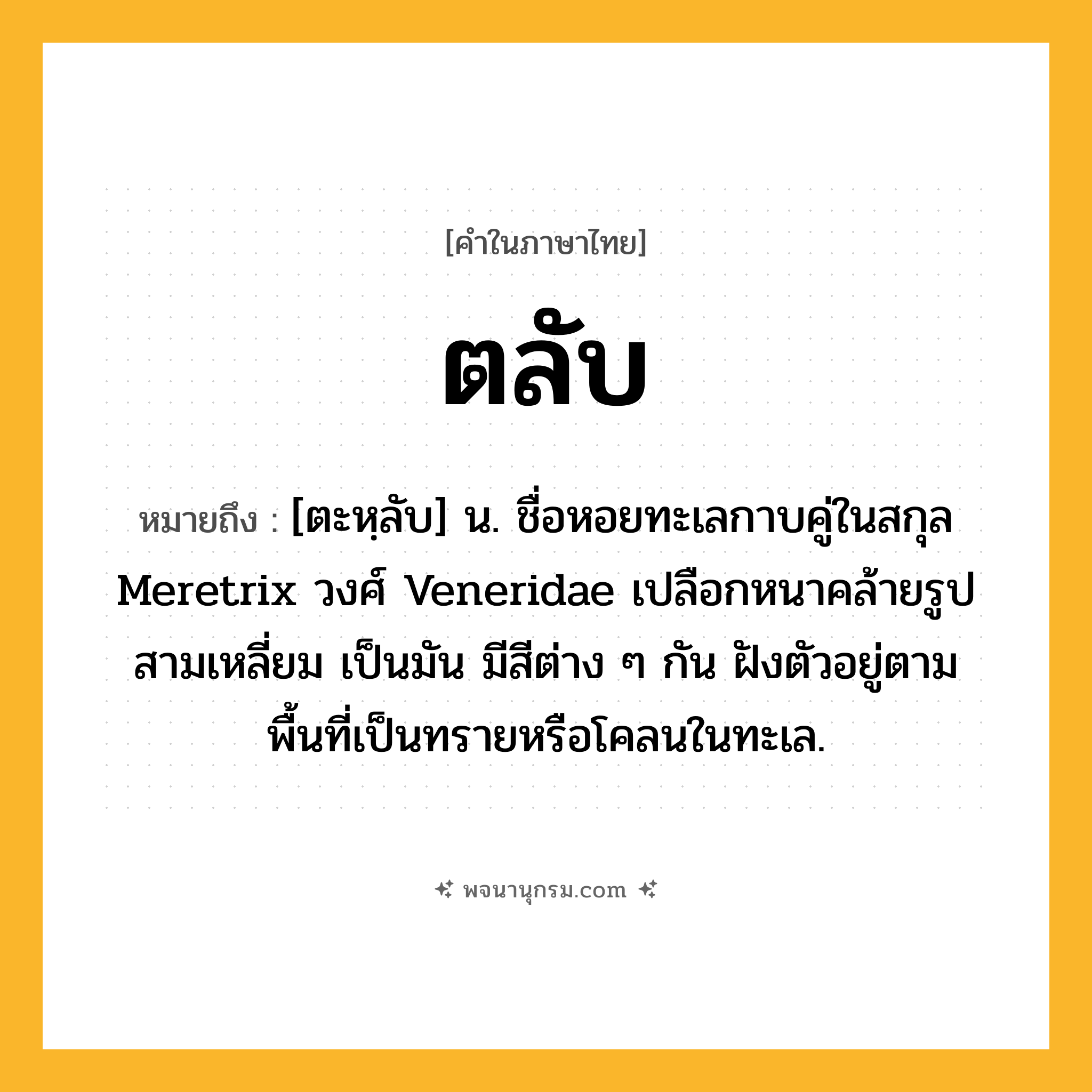 ตลับ ความหมาย หมายถึงอะไร?, คำในภาษาไทย ตลับ หมายถึง [ตะหฺลับ] น. ชื่อหอยทะเลกาบคู่ในสกุล Meretrix วงศ์ Veneridae เปลือกหนาคล้ายรูปสามเหลี่ยม เป็นมัน มีสีต่าง ๆ กัน ฝังตัวอยู่ตามพื้นที่เป็นทรายหรือโคลนในทะเล.