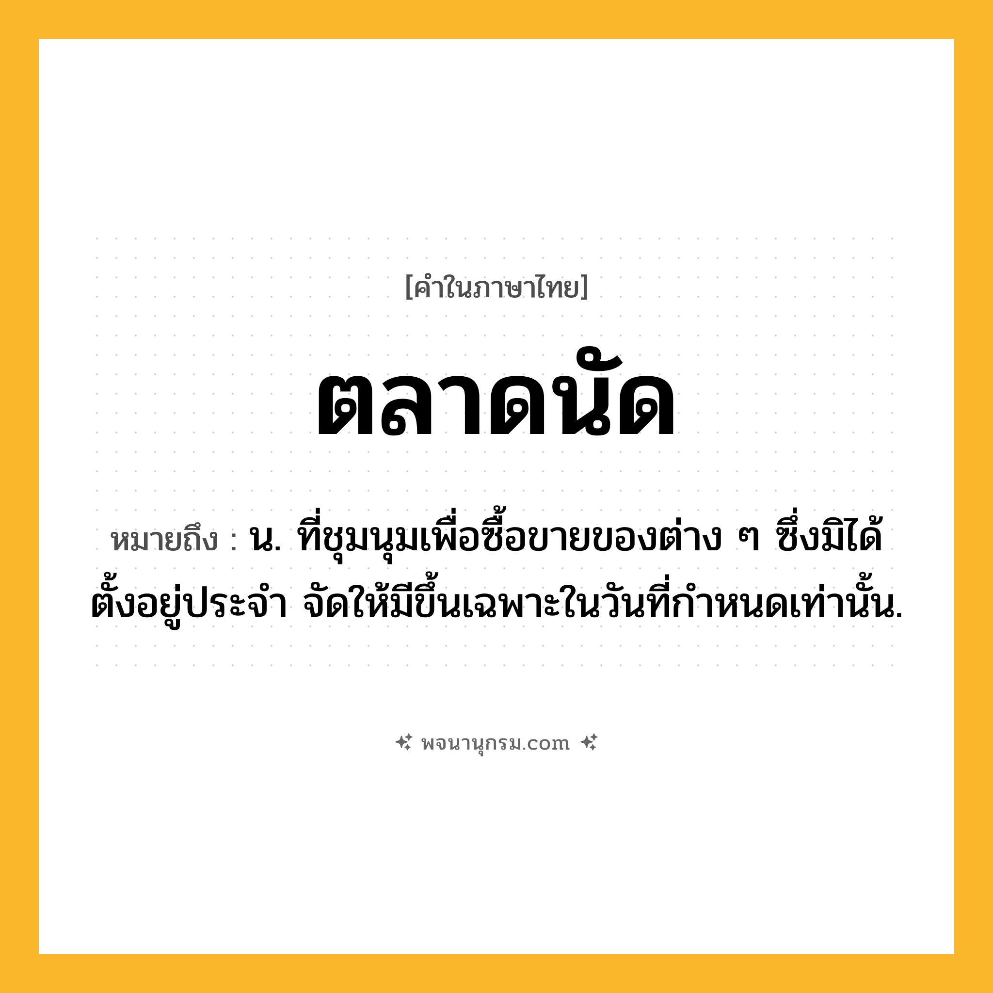 ตลาดนัด ความหมาย หมายถึงอะไร?, คำในภาษาไทย ตลาดนัด หมายถึง น. ที่ชุมนุมเพื่อซื้อขายของต่าง ๆ ซึ่งมิได้ตั้งอยู่ประจํา จัดให้มีขึ้นเฉพาะในวันที่กําหนดเท่านั้น.