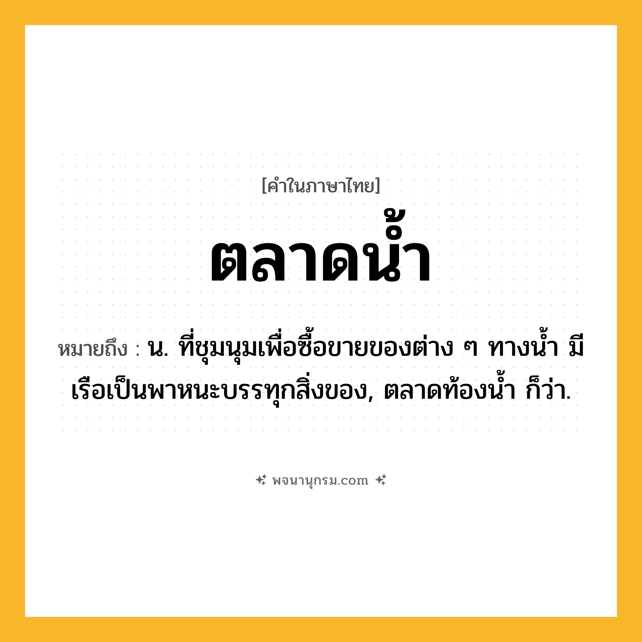 ตลาดน้ำ ความหมาย หมายถึงอะไร?, คำในภาษาไทย ตลาดน้ำ หมายถึง น. ที่ชุมนุมเพื่อซื้อขายของต่าง ๆ ทางนํ้า มีเรือเป็นพาหนะบรรทุกสิ่งของ, ตลาดท้องนํ้า ก็ว่า.