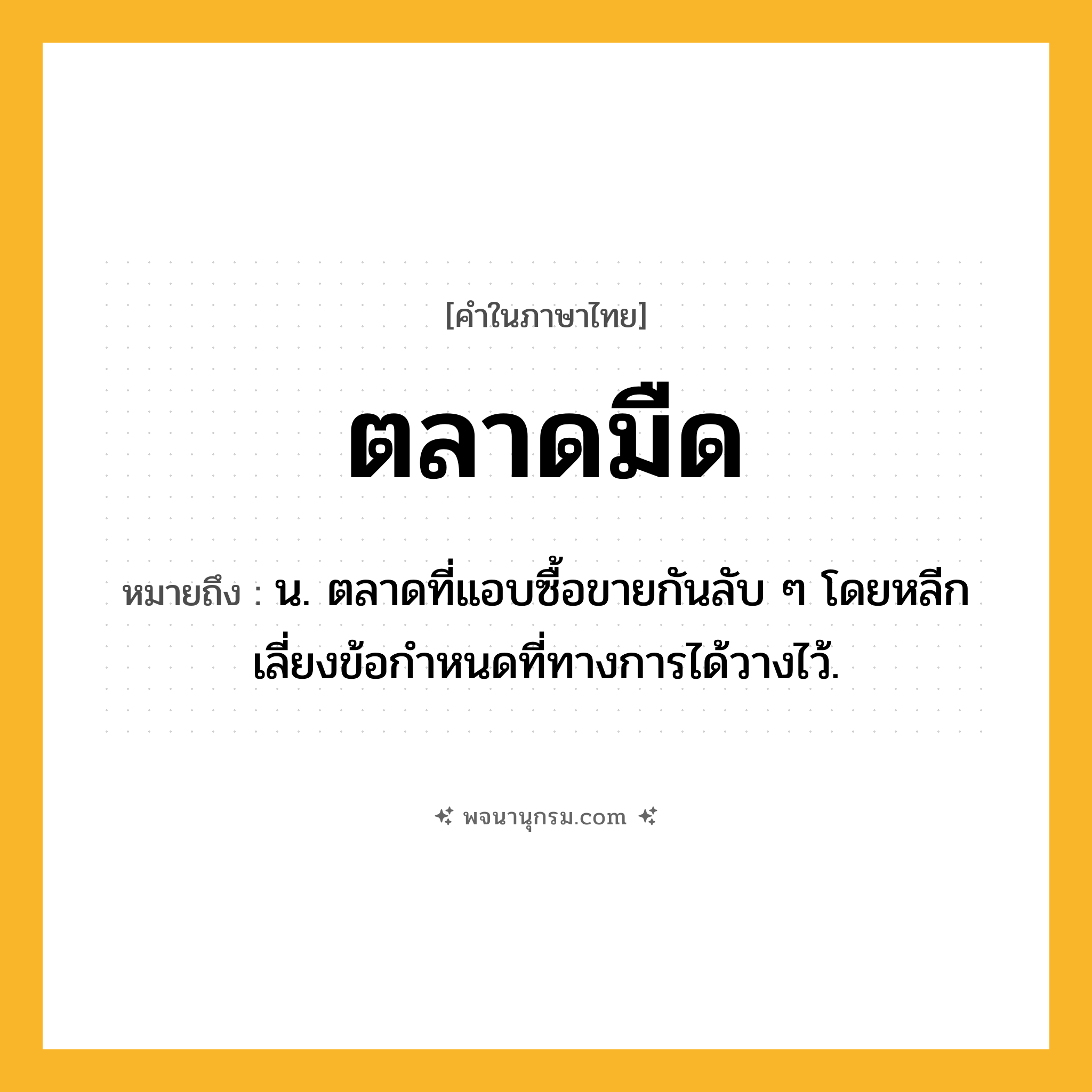 ตลาดมืด ความหมาย หมายถึงอะไร?, คำในภาษาไทย ตลาดมืด หมายถึง น. ตลาดที่แอบซื้อขายกันลับ ๆ โดยหลีกเลี่ยงข้อกําหนดที่ทางการได้วางไว้.