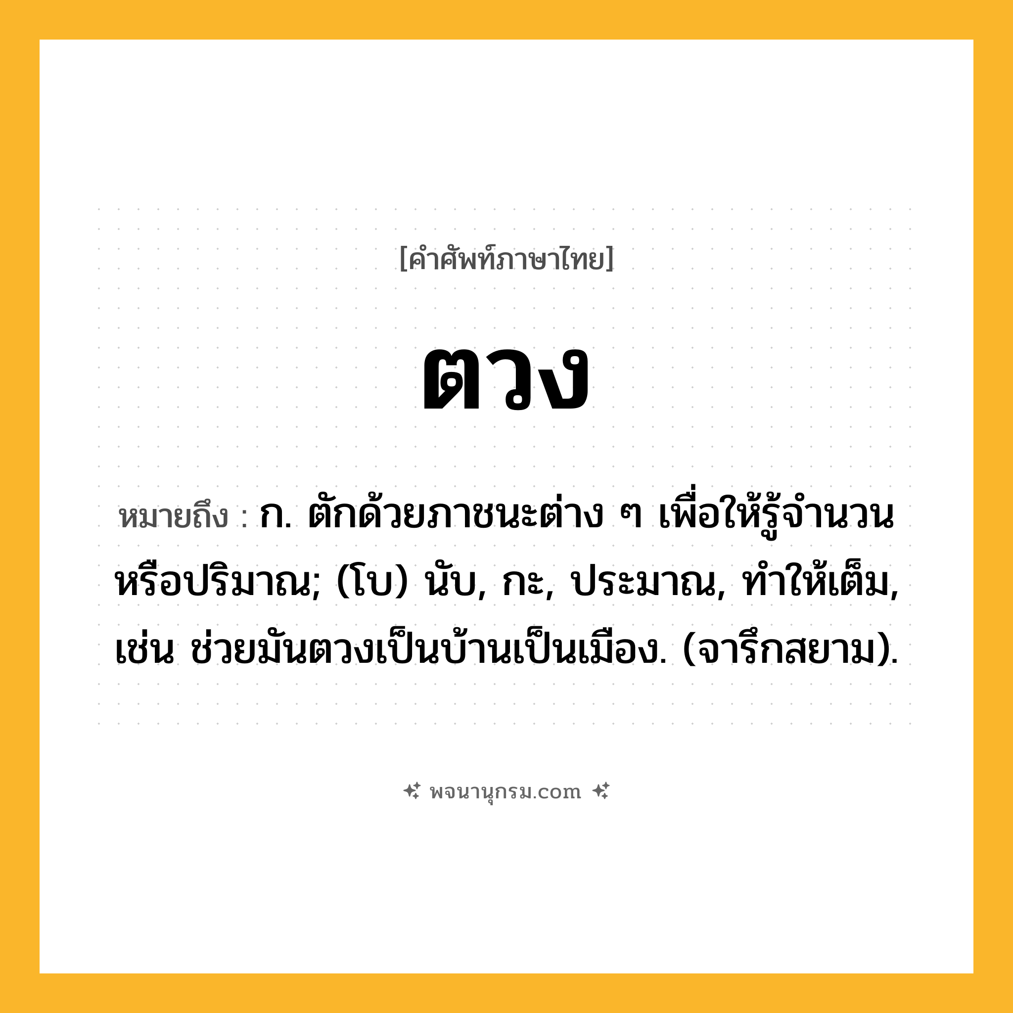 ตวง ความหมาย หมายถึงอะไร?, คำในภาษาไทย ตวง หมายถึง ก. ตักด้วยภาชนะต่าง ๆ เพื่อให้รู้จํานวนหรือปริมาณ; (โบ) นับ, กะ, ประมาณ, ทําให้เต็ม, เช่น ช่วยมันตวงเป็นบ้านเป็นเมือง. (จารึกสยาม).