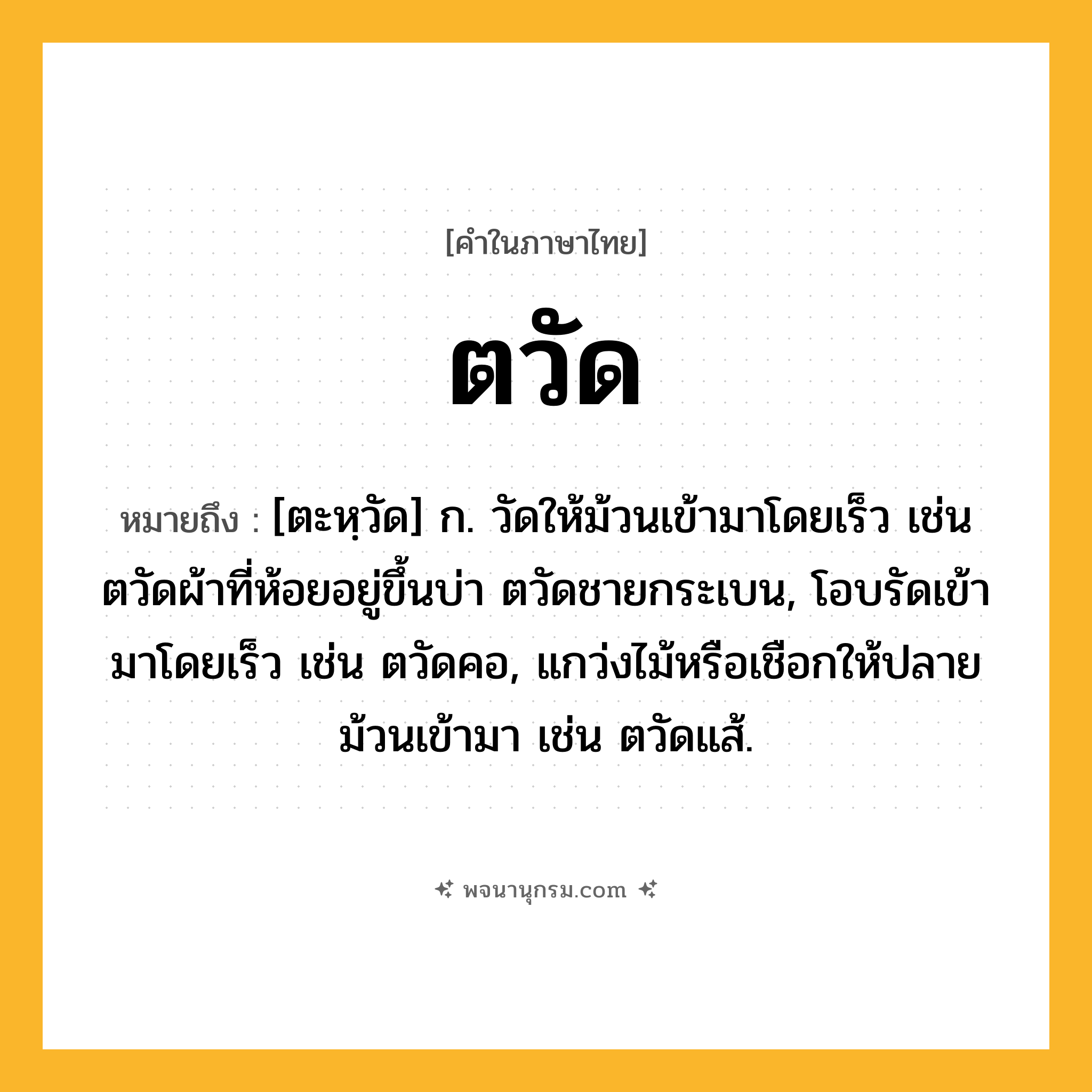 ตวัด ความหมาย หมายถึงอะไร?, คำในภาษาไทย ตวัด หมายถึง [ตะหฺวัด] ก. วัดให้ม้วนเข้ามาโดยเร็ว เช่น ตวัดผ้าที่ห้อยอยู่ขึ้นบ่า ตวัดชายกระเบน, โอบรัดเข้ามาโดยเร็ว เช่น ตวัดคอ, แกว่งไม้หรือเชือกให้ปลายม้วนเข้ามา เช่น ตวัดแส้.
