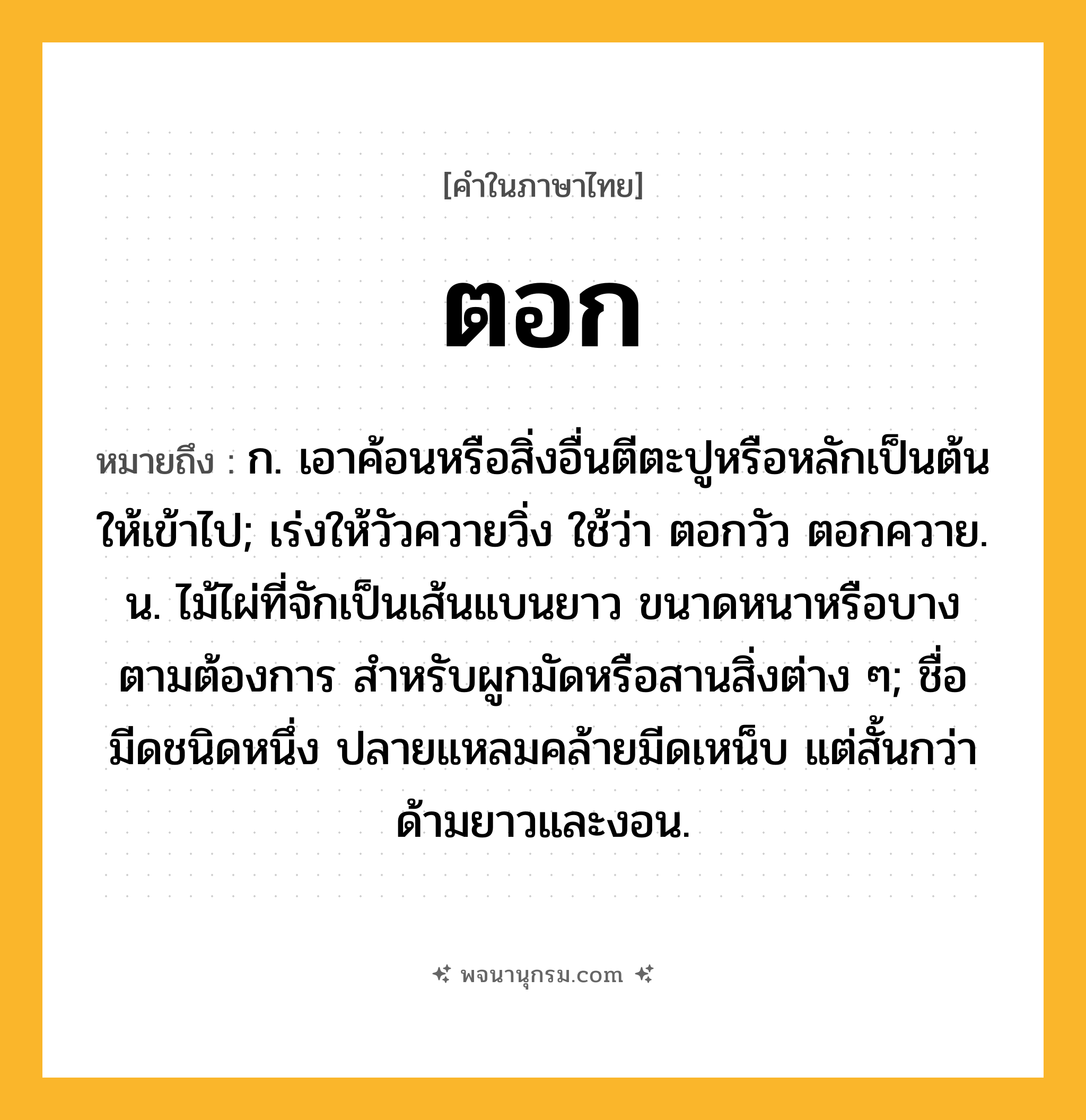 ตอก ความหมาย หมายถึงอะไร?, คำในภาษาไทย ตอก หมายถึง ก. เอาค้อนหรือสิ่งอื่นตีตะปูหรือหลักเป็นต้นให้เข้าไป; เร่งให้วัวควายวิ่ง ใช้ว่า ตอกวัว ตอกควาย. น. ไม้ไผ่ที่จักเป็นเส้นแบนยาว ขนาดหนาหรือบางตามต้องการ สําหรับผูกมัดหรือสานสิ่งต่าง ๆ; ชื่อมีดชนิดหนึ่ง ปลายแหลมคล้ายมีดเหน็บ แต่สั้นกว่า ด้ามยาวและงอน.