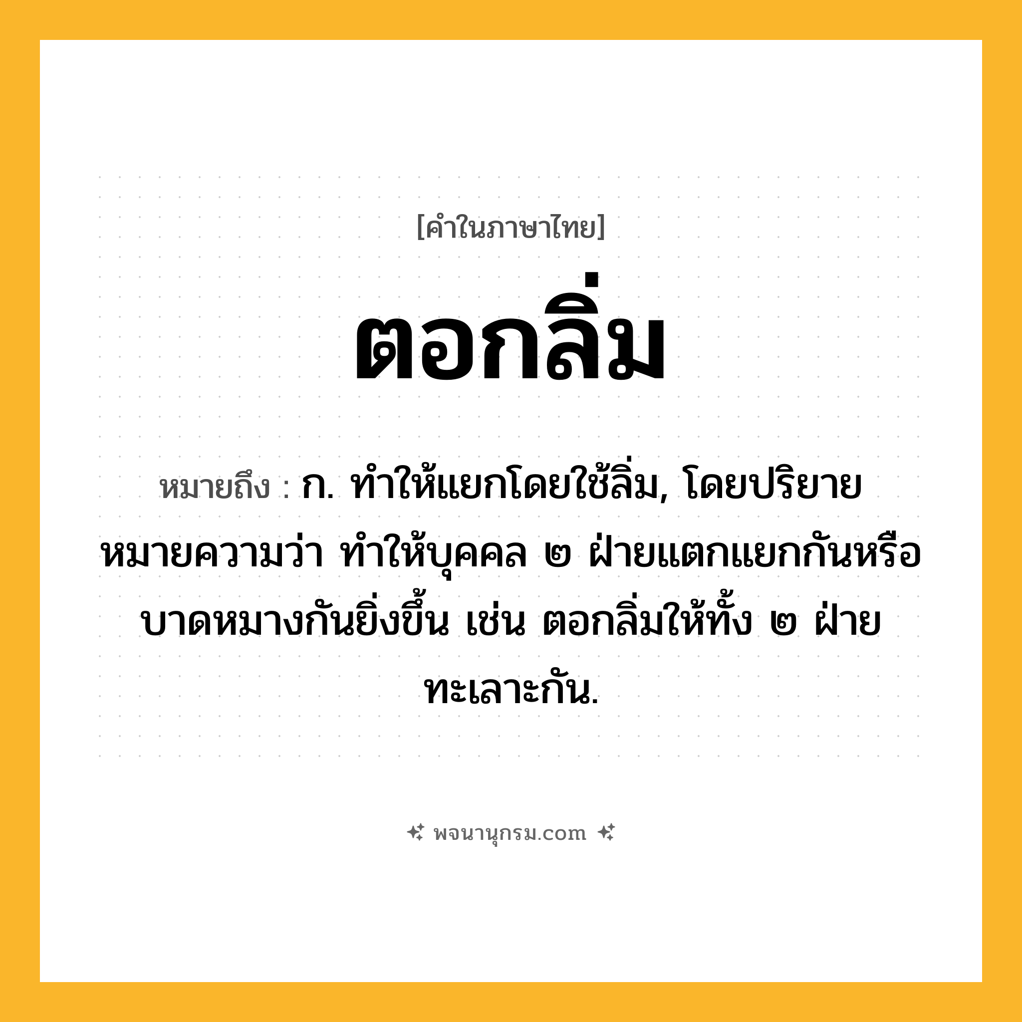 ตอกลิ่ม ความหมาย หมายถึงอะไร?, คำในภาษาไทย ตอกลิ่ม หมายถึง ก. ทำให้แยกโดยใช้ลิ่ม, โดยปริยายหมายความว่า ทำให้บุคคล ๒ ฝ่ายแตกแยกกันหรือบาดหมางกันยิ่งขึ้น เช่น ตอกลิ่มให้ทั้ง ๒ ฝ่ายทะเลาะกัน.