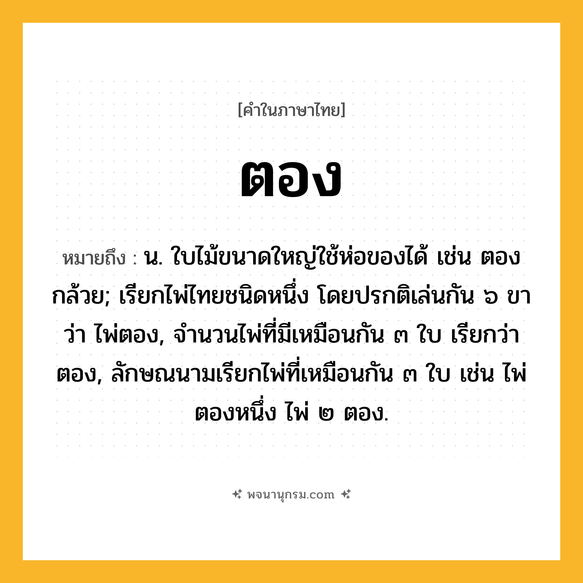 ตอง ความหมาย หมายถึงอะไร?, คำในภาษาไทย ตอง หมายถึง น. ใบไม้ขนาดใหญ่ใช้ห่อของได้ เช่น ตองกล้วย; เรียกไพ่ไทยชนิดหนึ่ง โดยปรกติเล่นกัน ๖ ขา ว่า ไพ่ตอง, จํานวนไพ่ที่มีเหมือนกัน ๓ ใบ เรียกว่า ตอง, ลักษณนามเรียกไพ่ที่เหมือนกัน ๓ ใบ เช่น ไพ่ตองหนึ่ง ไพ่ ๒ ตอง.