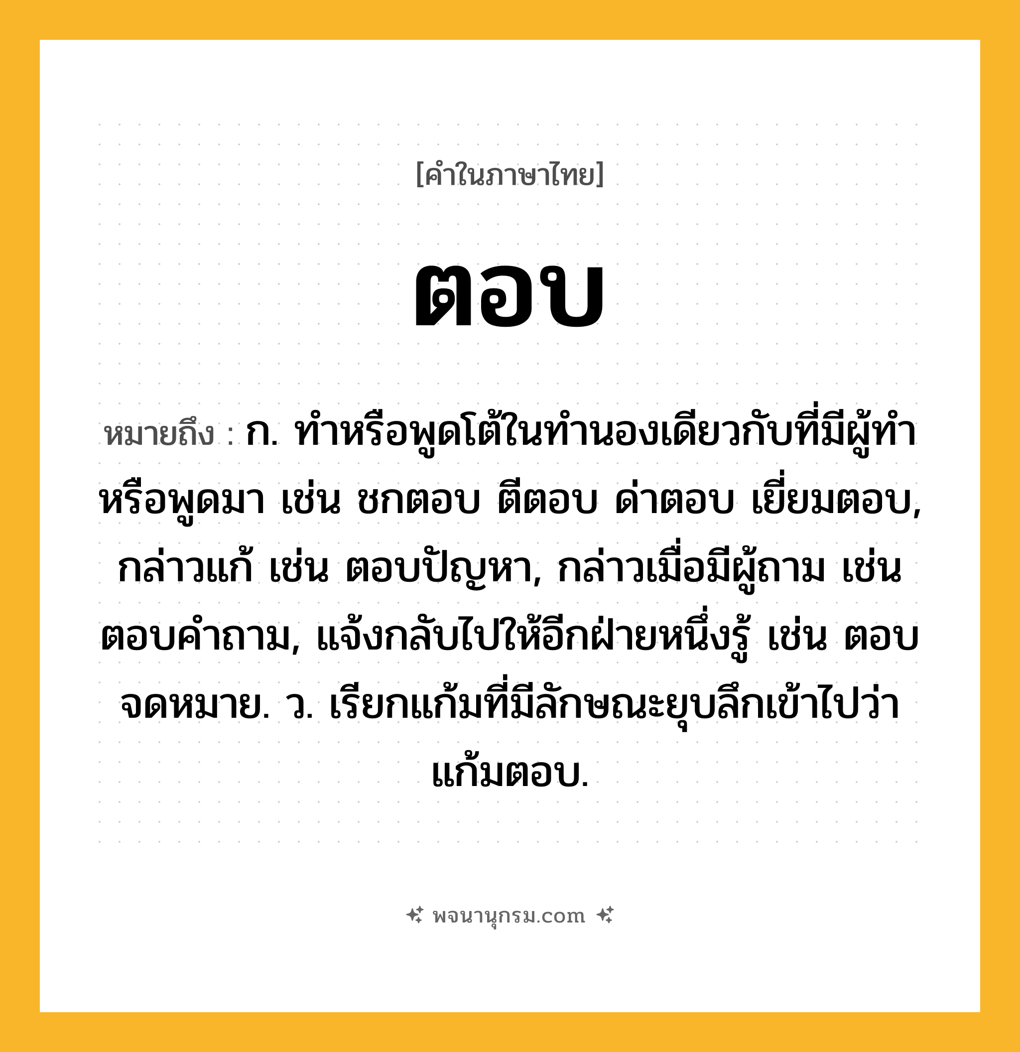 ตอบ ความหมาย หมายถึงอะไร?, คำในภาษาไทย ตอบ หมายถึง ก. ทําหรือพูดโต้ในทํานองเดียวกับที่มีผู้ทําหรือพูดมา เช่น ชกตอบ ตีตอบ ด่าตอบ เยี่ยมตอบ, กล่าวแก้ เช่น ตอบปัญหา, กล่าวเมื่อมีผู้ถาม เช่น ตอบคําถาม, แจ้งกลับไปให้อีกฝ่ายหนึ่งรู้ เช่น ตอบจดหมาย. ว. เรียกแก้มที่มีลักษณะยุบลึกเข้าไปว่า แก้มตอบ.