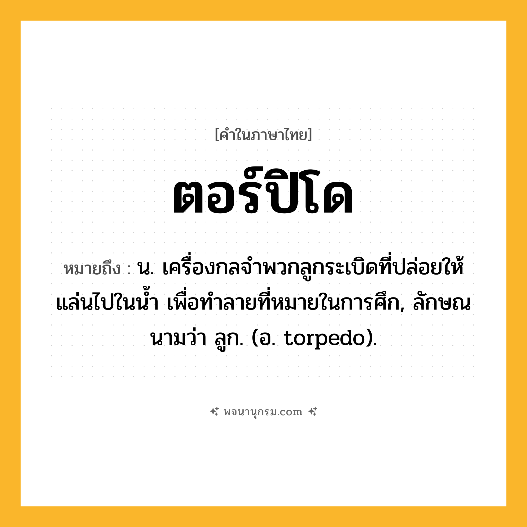 ตอร์ปิโด ความหมาย หมายถึงอะไร?, คำในภาษาไทย ตอร์ปิโด หมายถึง น. เครื่องกลจําพวกลูกระเบิดที่ปล่อยให้แล่นไปในนํ้า เพื่อทําลายที่หมายในการศึก, ลักษณนามว่า ลูก. (อ. torpedo).