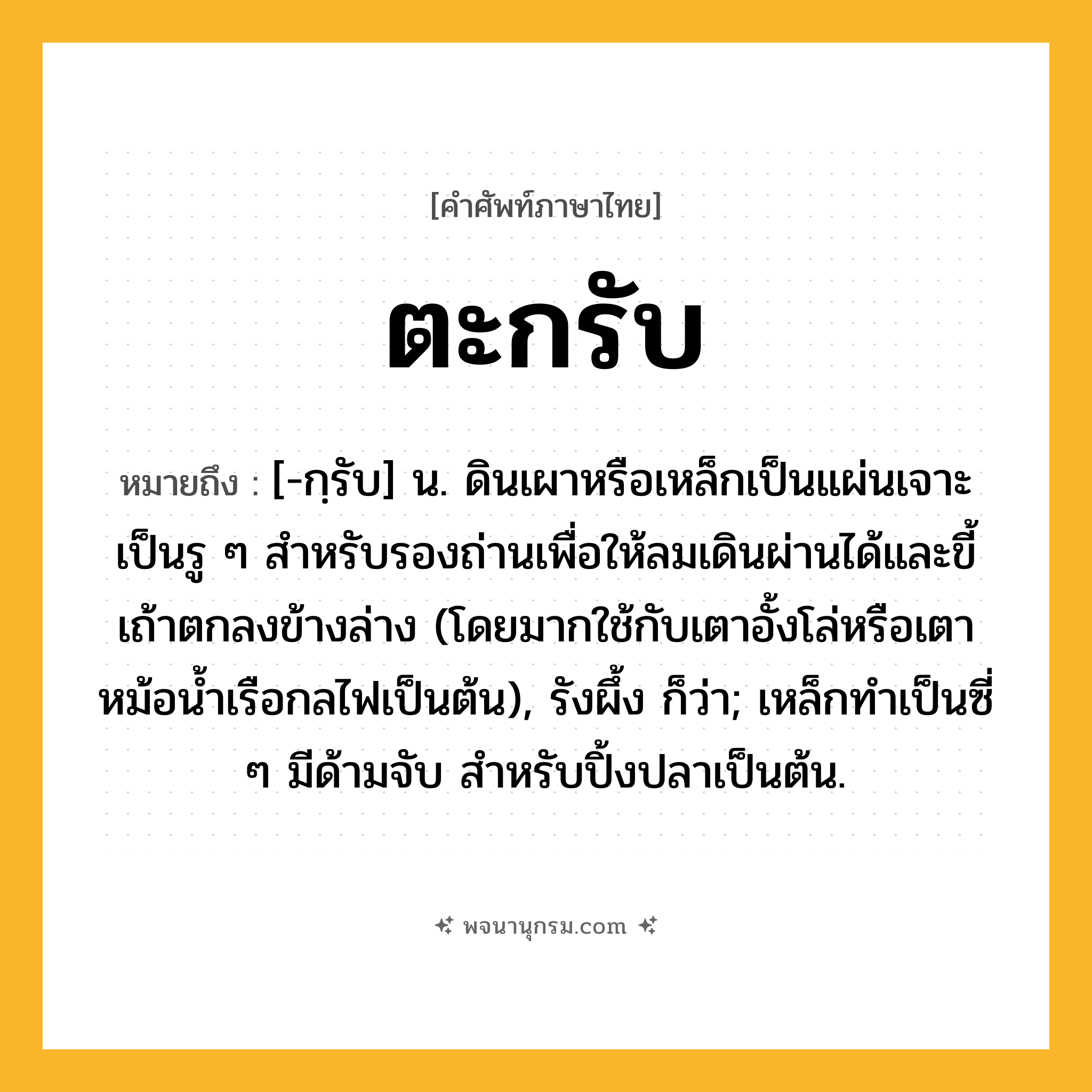 ตะกรับ ความหมาย หมายถึงอะไร?, คำในภาษาไทย ตะกรับ หมายถึง [-กฺรับ] น. ดินเผาหรือเหล็กเป็นแผ่นเจาะเป็นรู ๆ สําหรับรองถ่านเพื่อให้ลมเดินผ่านได้และขี้เถ้าตกลงข้างล่าง (โดยมากใช้กับเตาอั้งโล่หรือเตาหม้อนํ้าเรือกลไฟเป็นต้น), รังผึ้ง ก็ว่า; เหล็กทําเป็นซี่ ๆ มีด้ามจับ สําหรับปิ้งปลาเป็นต้น.