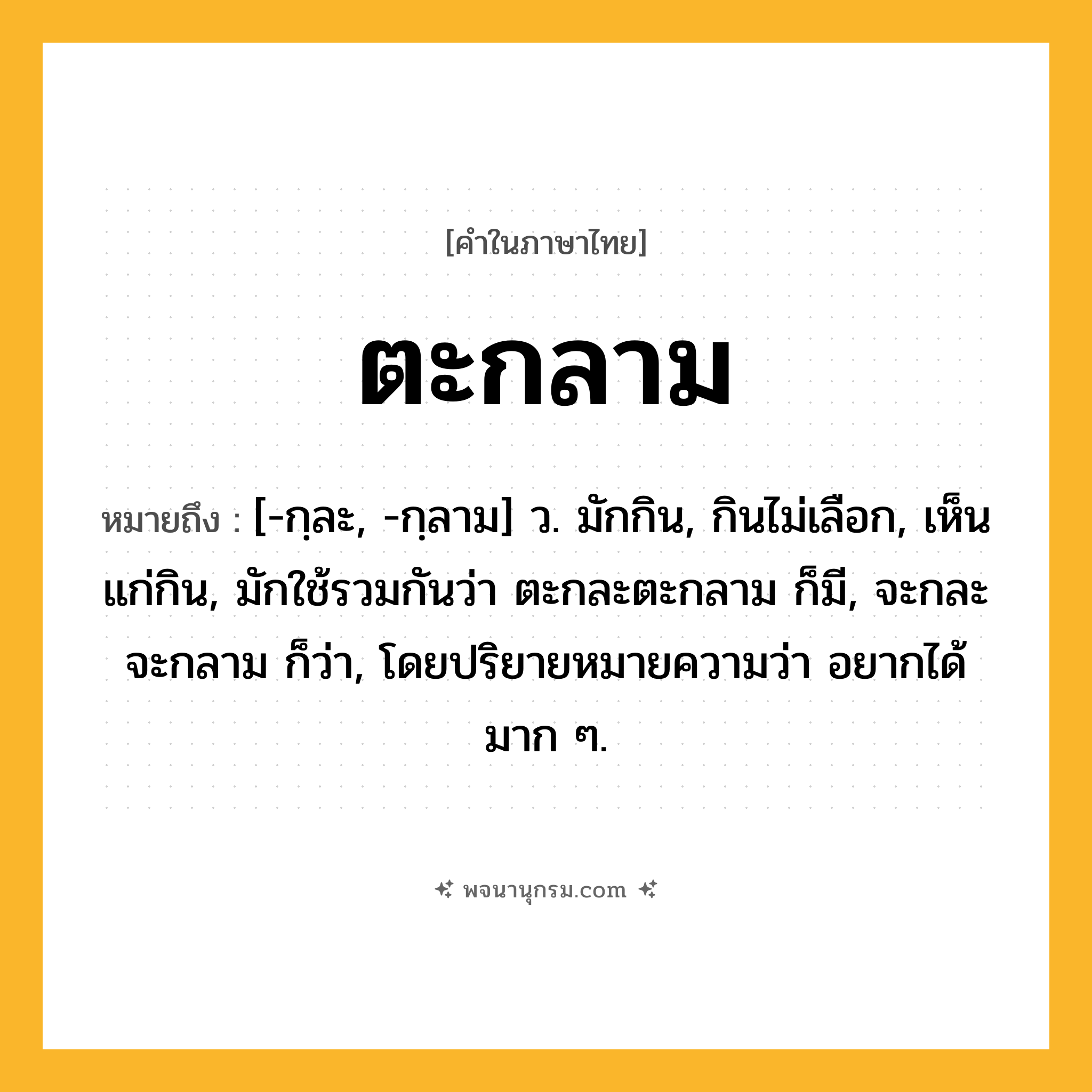 ตะกลาม ความหมาย หมายถึงอะไร?, คำในภาษาไทย ตะกลาม หมายถึง [-กฺละ, -กฺลาม] ว. มักกิน, กินไม่เลือก, เห็นแก่กิน, มักใช้รวมกันว่า ตะกละตะกลาม ก็มี, จะกละจะกลาม ก็ว่า, โดยปริยายหมายความว่า อยากได้มาก ๆ.