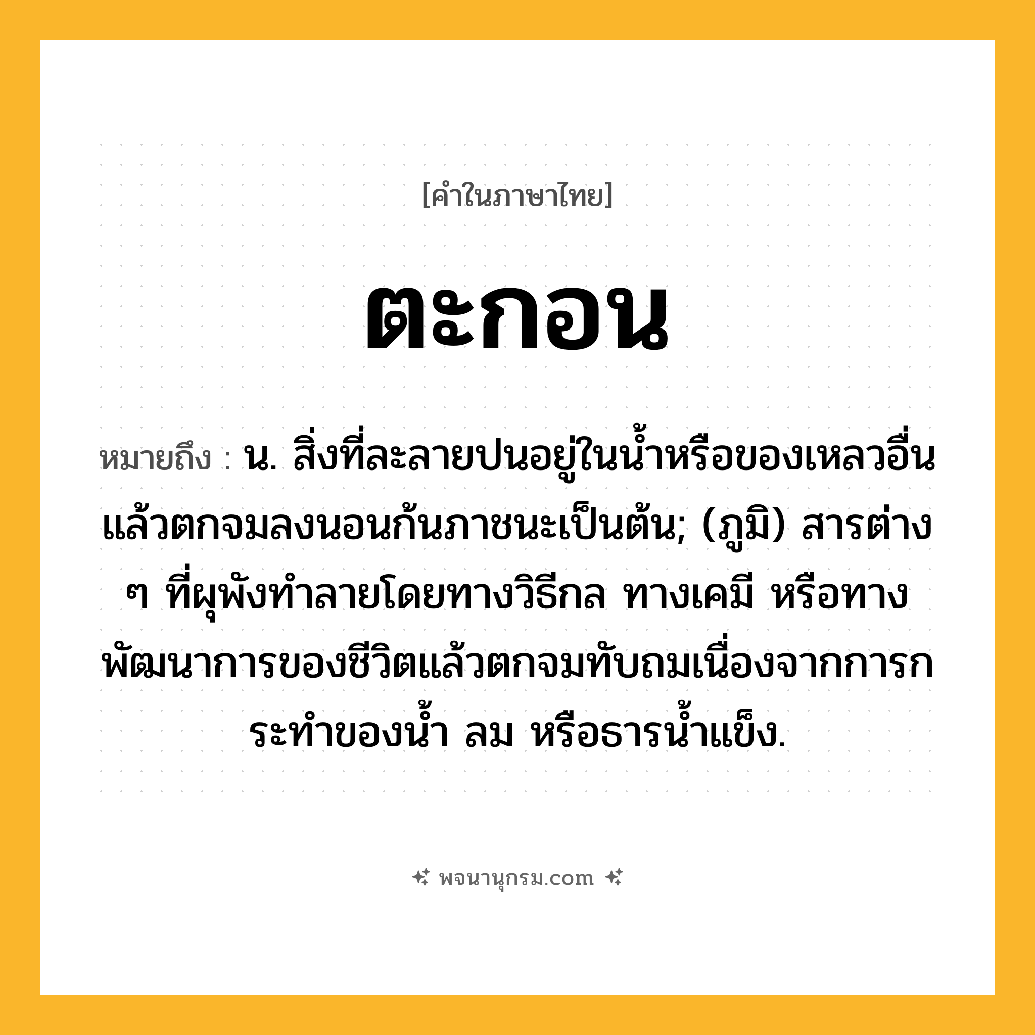 ตะกอน ความหมาย หมายถึงอะไร?, คำในภาษาไทย ตะกอน หมายถึง น. สิ่งที่ละลายปนอยู่ในนํ้าหรือของเหลวอื่นแล้วตกจมลงนอนก้นภาชนะเป็นต้น; (ภูมิ) สารต่าง ๆ ที่ผุพังทําลายโดยทางวิธีกล ทางเคมี หรือทางพัฒนาการของชีวิตแล้วตกจมทับถมเนื่องจากการกระทําของนํ้า ลม หรือธารนํ้าแข็ง.