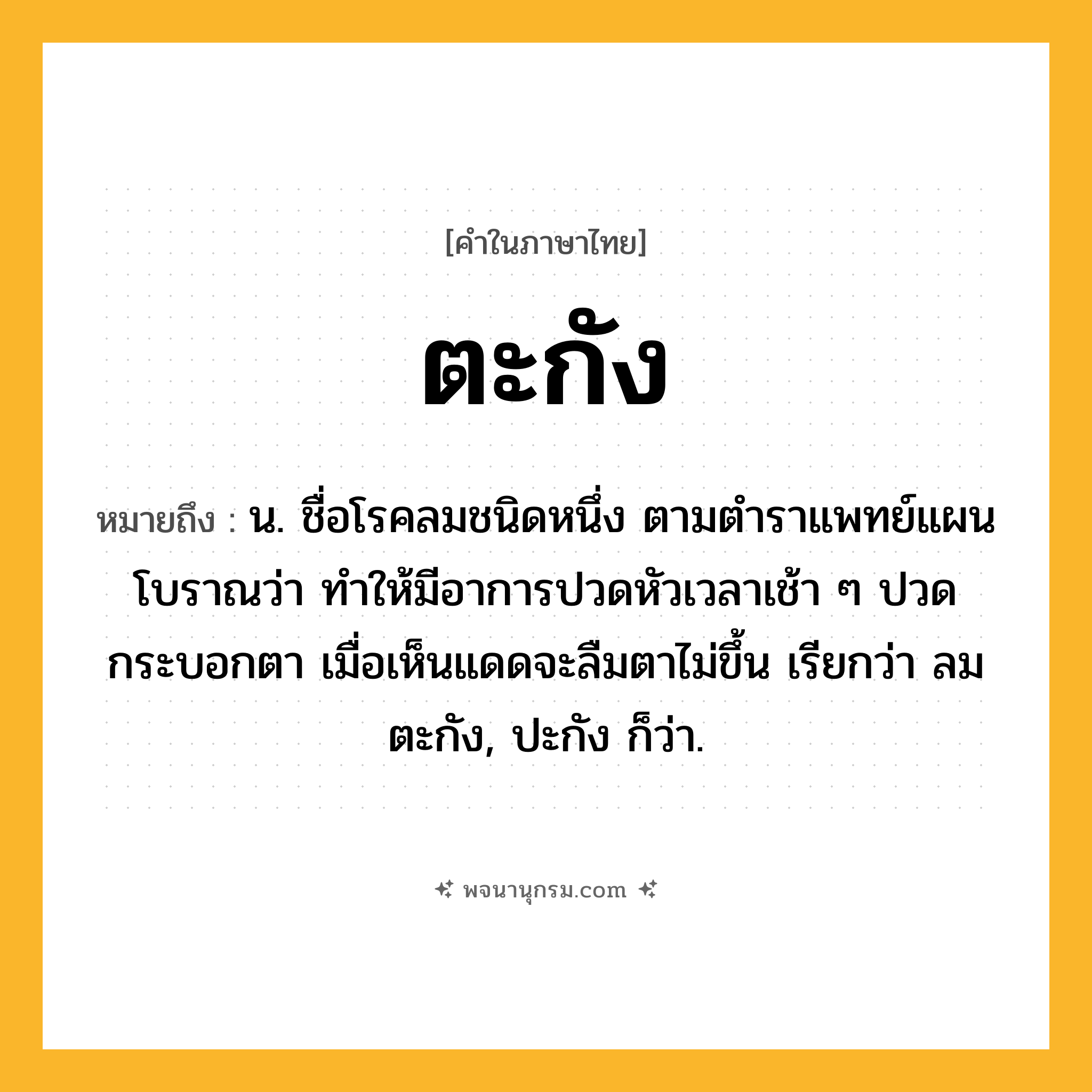 ตะกัง ความหมาย หมายถึงอะไร?, คำในภาษาไทย ตะกัง หมายถึง น. ชื่อโรคลมชนิดหนึ่ง ตามตําราแพทย์แผนโบราณว่า ทําให้มีอาการปวดหัวเวลาเช้า ๆ ปวดกระบอกตา เมื่อเห็นแดดจะลืมตาไม่ขึ้น เรียกว่า ลมตะกัง, ปะกัง ก็ว่า.
