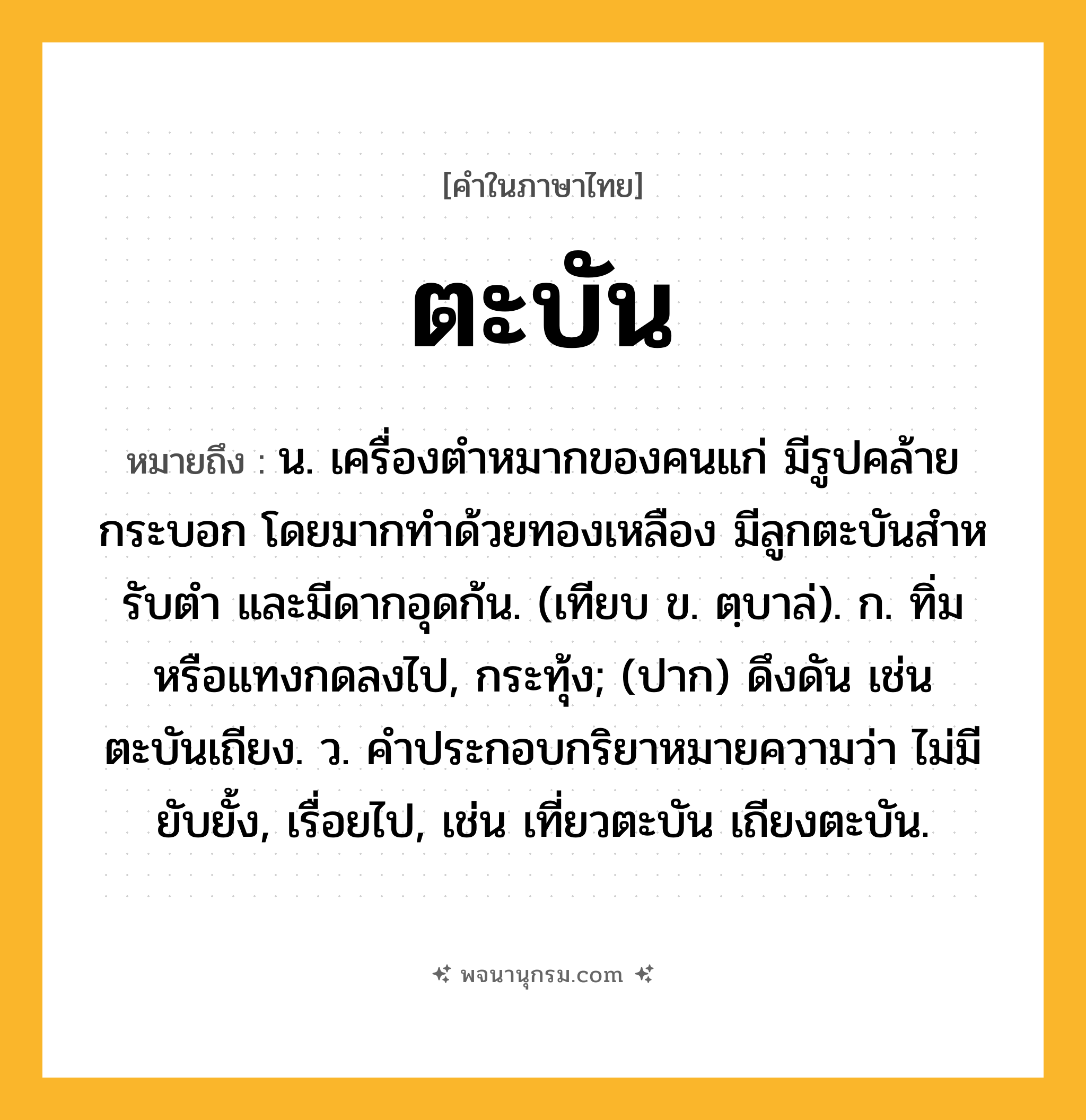 ตะบัน ความหมาย หมายถึงอะไร?, คำในภาษาไทย ตะบัน หมายถึง น. เครื่องตําหมากของคนแก่ มีรูปคล้ายกระบอก โดยมากทําด้วยทองเหลือง มีลูกตะบันสําหรับตํา และมีดากอุดก้น. (เทียบ ข. ตฺบาล่). ก. ทิ่มหรือแทงกดลงไป, กระทุ้ง; (ปาก) ดึงดัน เช่น ตะบันเถียง. ว. คําประกอบกริยาหมายความว่า ไม่มียับยั้ง, เรื่อยไป, เช่น เที่ยวตะบัน เถียงตะบัน.