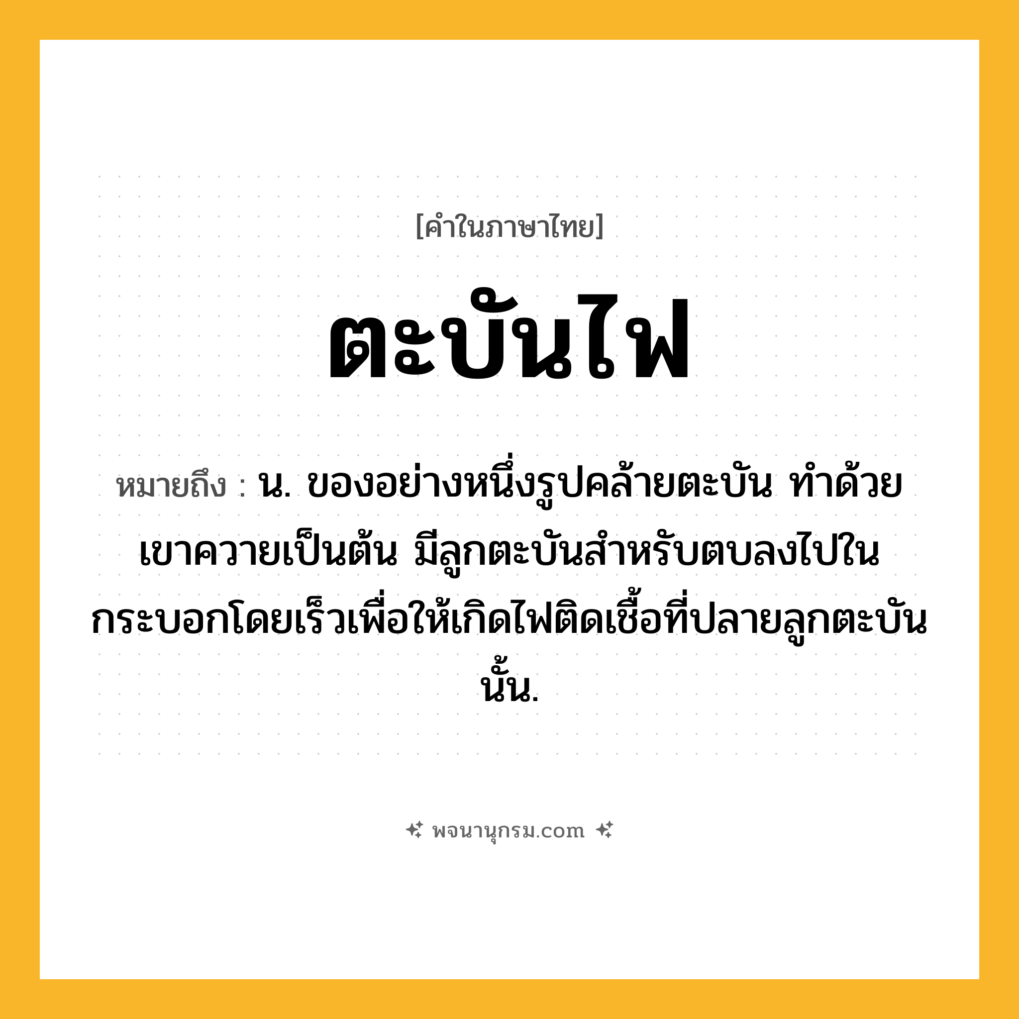 ตะบันไฟ ความหมาย หมายถึงอะไร?, คำในภาษาไทย ตะบันไฟ หมายถึง น. ของอย่างหนึ่งรูปคล้ายตะบัน ทําด้วยเขาควายเป็นต้น มีลูกตะบันสําหรับตบลงไปในกระบอกโดยเร็วเพื่อให้เกิดไฟติดเชื้อที่ปลายลูกตะบันนั้น.