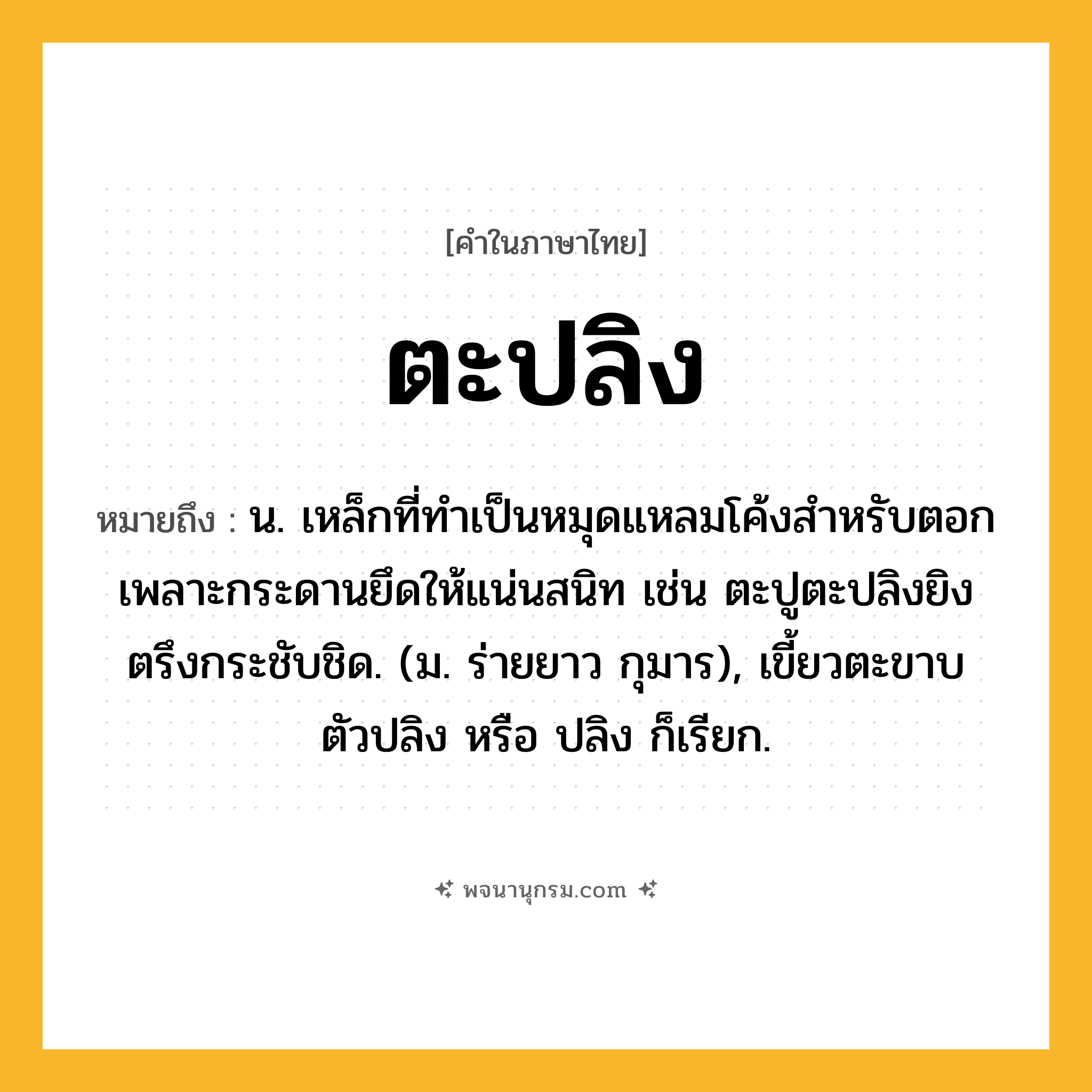 ตะปลิง ความหมาย หมายถึงอะไร?, คำในภาษาไทย ตะปลิง หมายถึง น. เหล็กที่ทำเป็นหมุดแหลมโค้งสำหรับตอกเพลาะกระดานยึดให้แน่นสนิท เช่น ตะปูตะปลิงยิงตรึงกระชับชิด. (ม. ร่ายยาว กุมาร), เขี้ยวตะขาบ ตัวปลิง หรือ ปลิง ก็เรียก.