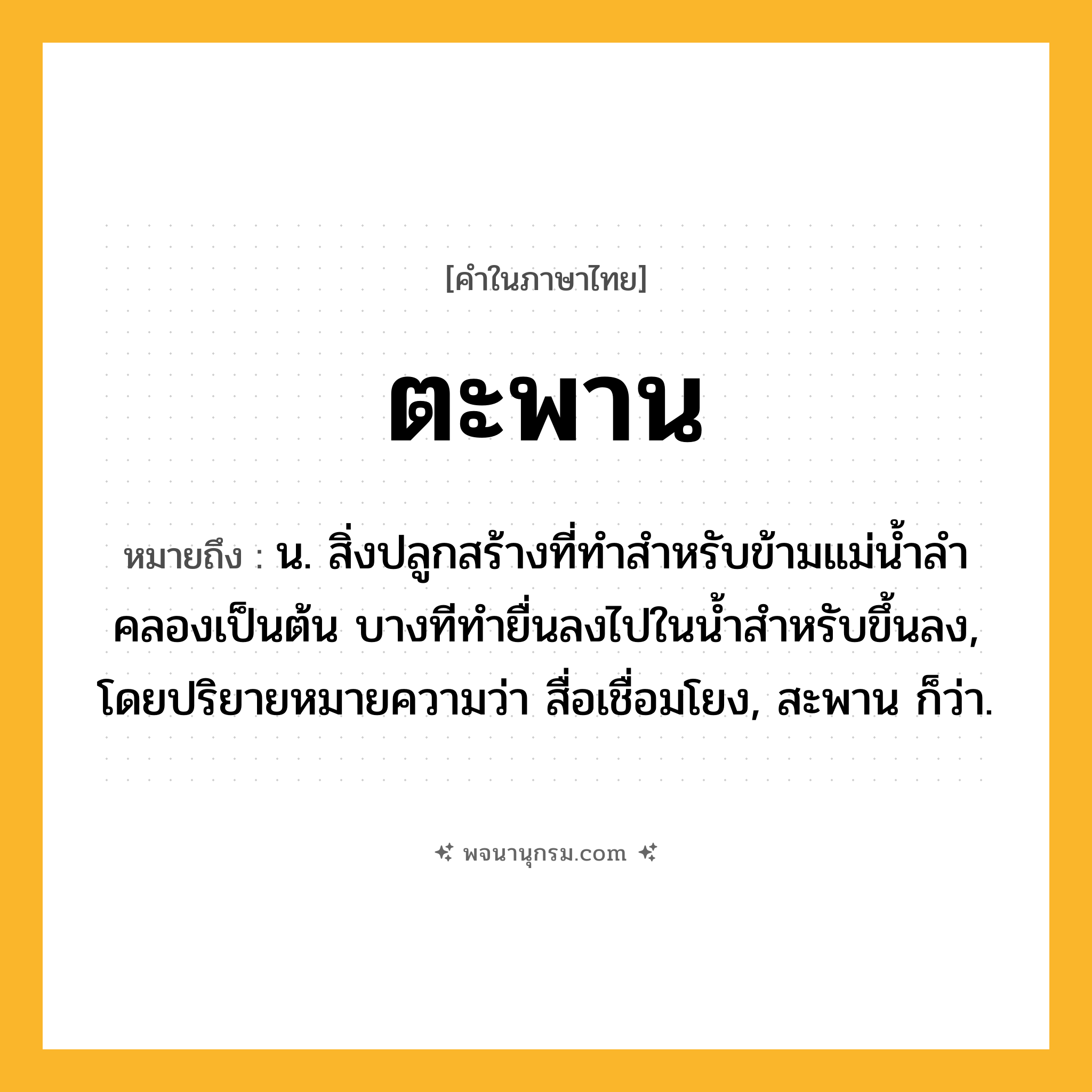 ตะพาน ความหมาย หมายถึงอะไร?, คำในภาษาไทย ตะพาน หมายถึง น. สิ่งปลูกสร้างที่ทําสําหรับข้ามแม่นํ้าลําคลองเป็นต้น บางทีทํายื่นลงไปในนํ้าสําหรับขึ้นลง, โดยปริยายหมายความว่า สื่อเชื่อมโยง, สะพาน ก็ว่า.