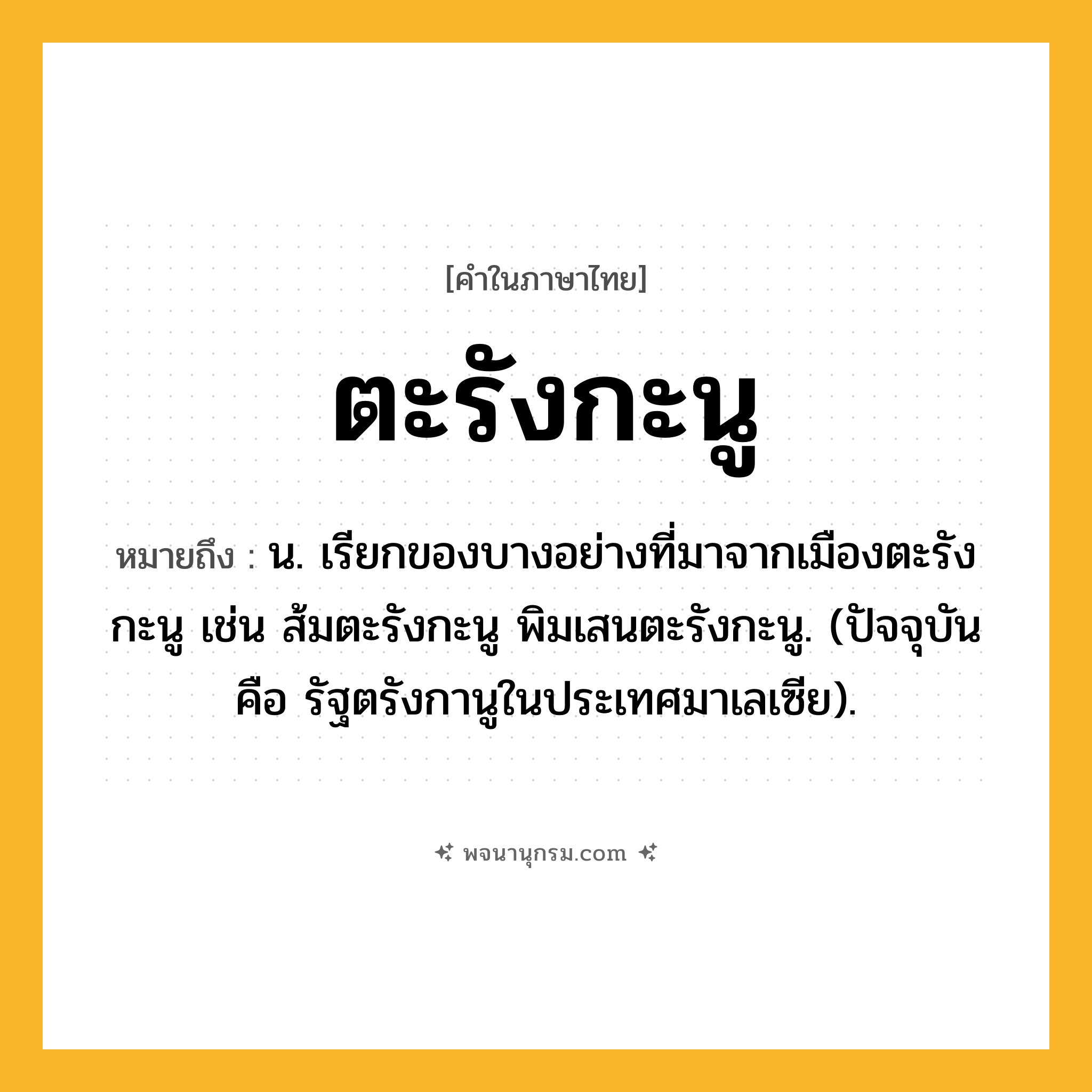 ตะรังกะนู ความหมาย หมายถึงอะไร?, คำในภาษาไทย ตะรังกะนู หมายถึง น. เรียกของบางอย่างที่มาจากเมืองตะรังกะนู เช่น ส้มตะรังกะนู พิมเสนตะรังกะนู. (ปัจจุบัน คือ รัฐตรังกานูในประเทศมาเลเซีย).